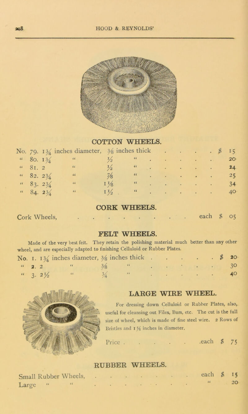 COTTON WHEELS. No. 79. 13/ inches diameter, y inches thick . $ 15 “ 80. 1 y U i/ “ /2 • • • 20 “ 81. 2 u % “ • • 24 “ 82. 2y u # “ • • 25 “ 83. 2^ a 1*4 “ • • 34 “ 84. 2y u T i/ I V2 • . • • 40 CORK WHEELS. Cork Wheels, s each $ 05 FELT WHEELS. Made of the very best felt. They retain the polishing material much better than any other wheel, and are especially adapted to finishing Celluloid or Rubber Plates. No. I. inches diameter, inches thick . . . . . $ 10 “ 2.2 “ “ . 3° “ 3. 2^ “ y4 “ 40 LARGE WIRE WHEEL. For dressing down Celluloid or Rubber Plates, also, useful for cleansing out Files, Burs, etc. The cut is the full size of wheel, which is made of fine steel wire. 2 Rows of Bristles and 1^ inches in diameter. Price ..... .each $ 75 RUBBER WHEELS. Small Rubber Wheels, Large “ “ each $ 15 “ 20