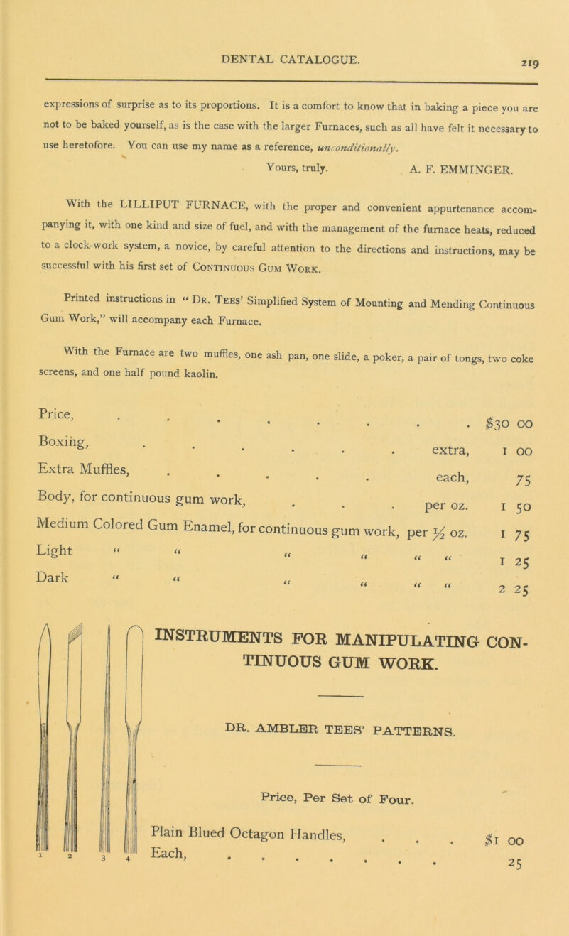 219 expressions of surprise as to its proportions. It is a comfort to know that in baking a piece you are not to be baked yourself, as is the case with the larger Furnaces, such as all have felt it necessary to use heretofore. You can use my name as a reference, unconditionally. Yours, truly. A. F. EMMINGER. With the LILLIPUT FURNACE, with the proper and convenient appurtenance accom- panying it, with one kind and size of fuel, and with the management of the furnace heats, reduced to a clock-work system, a novice, by careful attention to the directions and instructions, may be successful with his first set of Continuous Gum Work. Printed instructions in “ Dr. Tees’ Simplified System of Mounting and Mending Continuous Gum Work,” will accompany each Furnace. With the Furnace are two muffles, one ash pan, one slide, a poker, a pair of tongs, two coke screens, and one half pound kaolin. Price, Boxing, Extra Muffles, Body, for continuous gum work, Light Dark (< U (< a r\ • • $30 OO extra, I OO each, 75 per oz. 1 50 per y2 oz. 1 75 U U 1 25 ii « 2 25 rLATING CON- TINUOUS GUM WORK. DR. AMBLER TEES’ PATTERNS. Price, Per Set of Four. 3 4 Plain Blued Octagon Handles, Each. .1 00 25