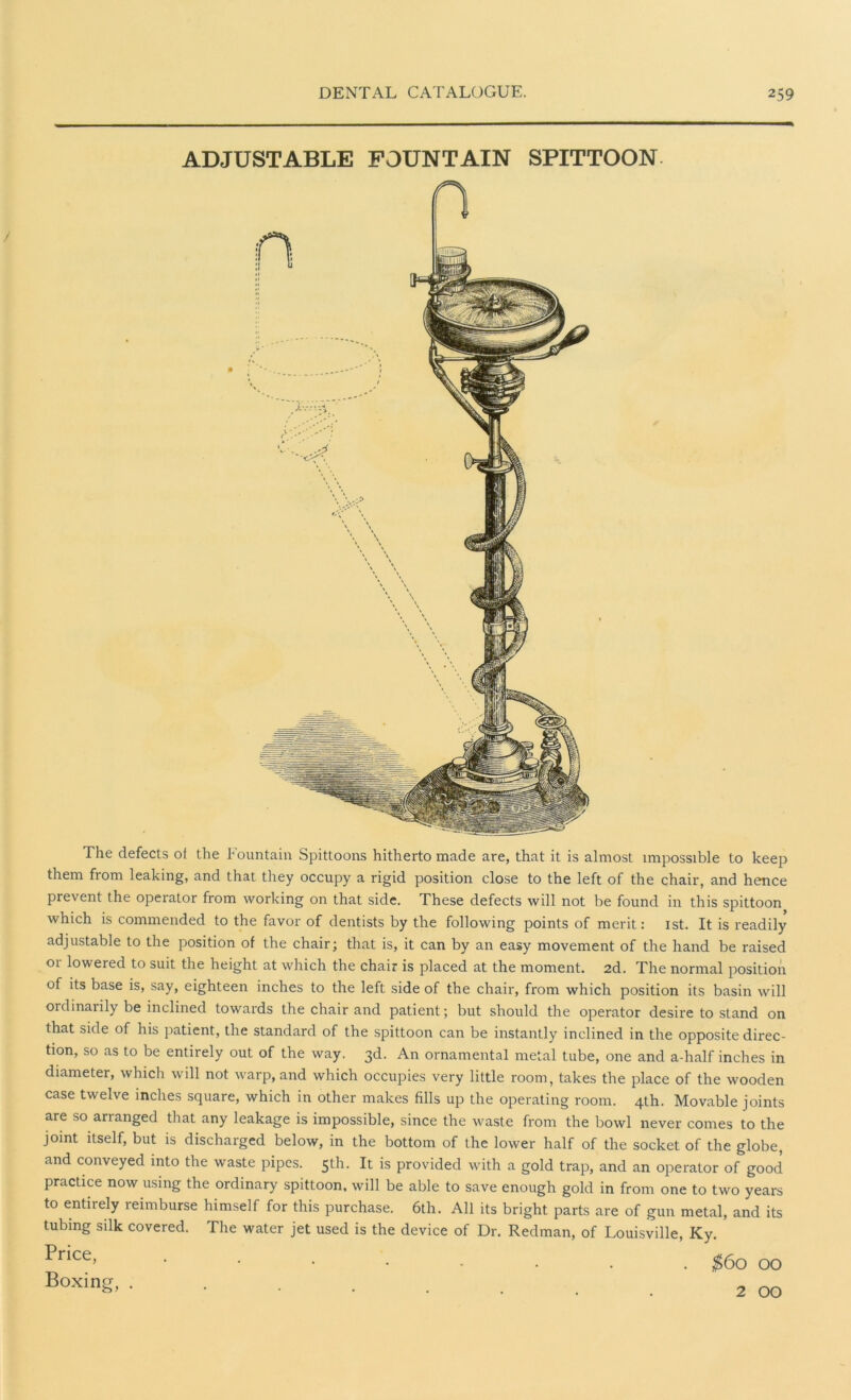 ADJUSTABLE FOUNTAIN SPITTOON The defects of the Fountain Spittoons hitherto made are, that it is almost impossible to keep them from leaking, and that they occupy a rigid position close to the left of the chair, and hence prevent the operator from working on that side. These defects will not be found in this spittoon which is commended to the favor of dentists by the following points of merit: 1st. It is readily adjustable to the position of the chair; that is, it can by an easy movement of the hand be raised 01 lowered to suit the height at which the chair is placed at the moment. 2d. The normal position of its base is, say, eighteen inches to the left side of the chair, from which position its basin will ordinaiily be inclined towards the chair and patient; but should the operator desire to stand on that side of his patient, the standard of the spittoon can be instantly inclined in the opposite direc- tion, so as to be entirely out of the way. 3d. An ornamental metal tube, one and a-half inches in diameter, which will not warp, and which occupies very little room, takes the place of the wooden case twelve inches square, which in other makes fills up the operating room. 4th. Movable joints are so arranged that any leakage is impossible, since the waste from the bowl never comes to the joint itself, but is discharged below, in the bottom of the lower half of the socket of the globe, and conveyed into the waste pipes. 5th. It is provided with a gold trap, and an operator of good practice now using the ordinary spittoon, will be able to save enough gold in from one to two years to entirely reimburse himself for this purchase. 6th. All its bright parts are of gun metal, and its tubing silk covered. The water jet used is the device of Dr. Redman, of Louisville, Ky. Price, Boxing, . $60 00 2 00