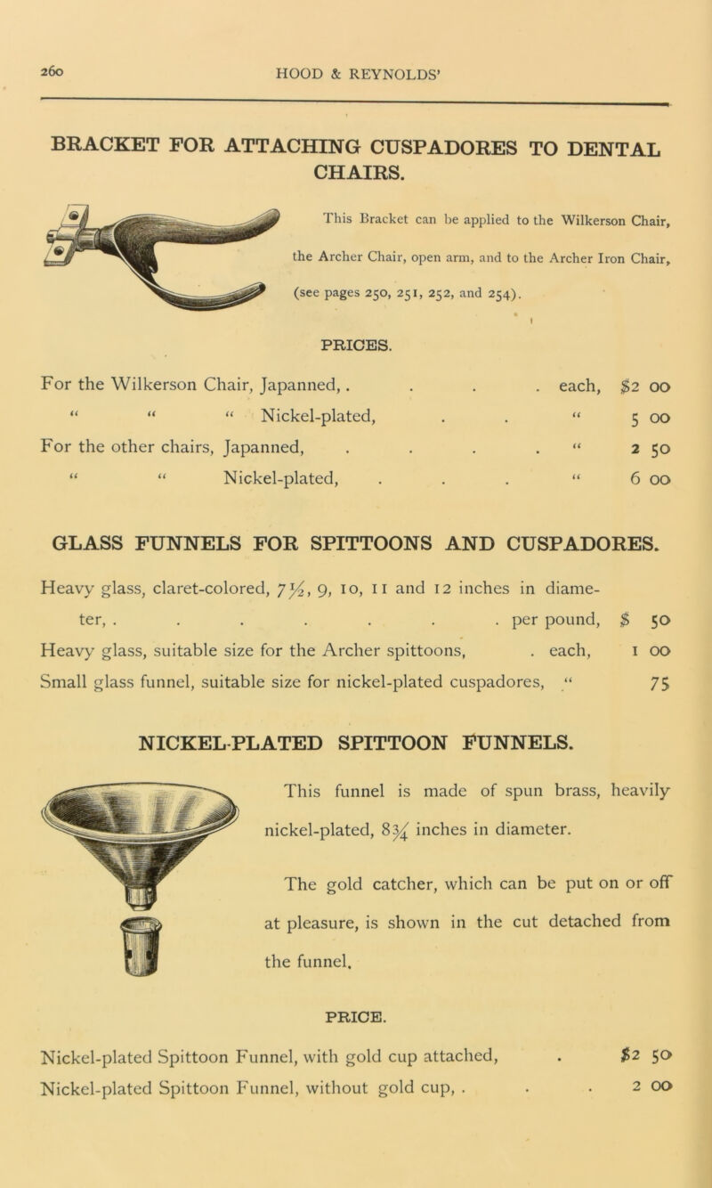 BRACKET FOR ATTACHING CUSP ADORES TO DENT AT. CHAIRS. This Bracket can be applied to the Wilkerson Chair, the Archer Chair, open arm, and to the Archer Iron Chair, (see pages 250, 251, 252, and 254). PRICES. For the Wilkerson Chair, Japanned,. “ “ “ Nickel-plated, For the other chairs, Japanned, “ “ Nickel-plated, each, $2 00 “ 5 00 “ 2 50 “ 6 00 GLASS FUNNELS FOR SPITTOONS AND CUSP ADORES. Heavy glass, claret-colored, 7*4, 9, 10, 11 and 12 inches in diame- ter, ....... per pound, $ 50 Heavy glass, suitable size for the Archer spittoons, . each, 1 00 Small glass funnel, suitable size for nickel-plated cuspadores, “ 75 NICKEL PLATED SPITTOON FUNNELS. This funnel is made of spun brass, heavily nickel-plated, inches in diameter. The gold catcher, which can be put on or off at pleasure, is shown in the cut detached from the funnel. PRICE. Nickel-plated Spittoon Funnel, with gold cup attached, . $2 5a Nickel-plated Spittoon Funnel, without gold cup, . . . 2 00