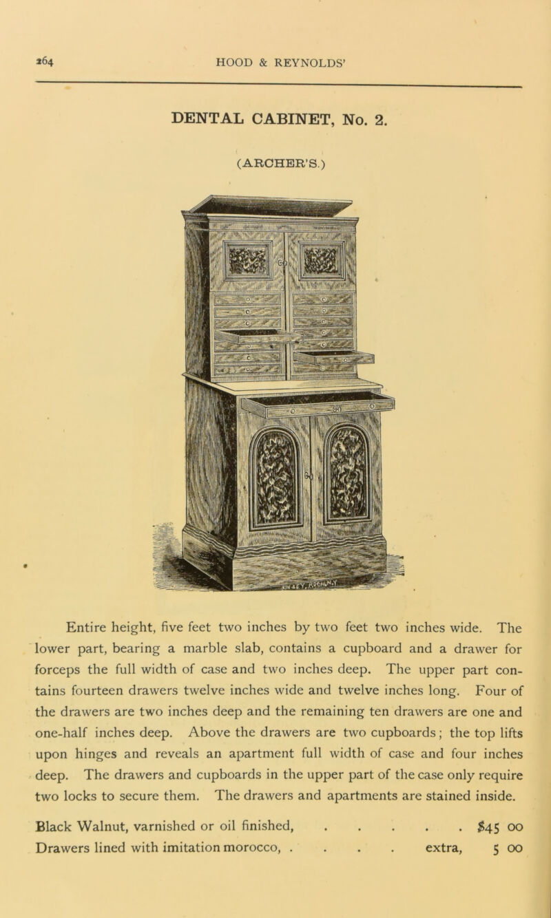 DENTAL CABINET, No. 2. (ARCHER’S.) Entire height, five feet two inches by two feet two inches wide. The lower part, bearing a marble slab, contains a cupboard and a drawer for forceps the full width of case and two inches deep. The upper part con- tains fourteen drawers twelve inches wide and twelve inches long. Four of the drawers are two inches deep and the remaining ten drawers are one and one-half inches deep. Above the drawers are two cupboards; the top lifts upon hinges and reveals an apartment full width of case and four inches deep. The drawers and cupboards in the upper part of the case only require two locks to secure them. The drawers and apartments are stained inside. Black Walnut, varnished or oil finished, ..... $45 00 Drawers lined with imitation morocco, .... extra, 5 00