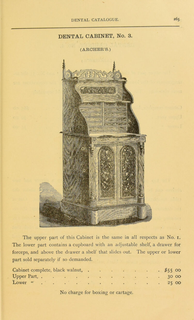 DENTAL CABINET, No. 3. (ARCHER’S.) The upper part of this Cabinet is the same in all respects as No. 1. The lower part contains a cupboard with an adjustable shelf, a drawer for forceps, and above the drawer a shelf that slides out. The upper or lower part sold separately if so demanded. Cabinet complete, black walnut, . Upper Part, ..... Lower “ . . . No charge for boxing or cartage $55 00 30 00 25 00