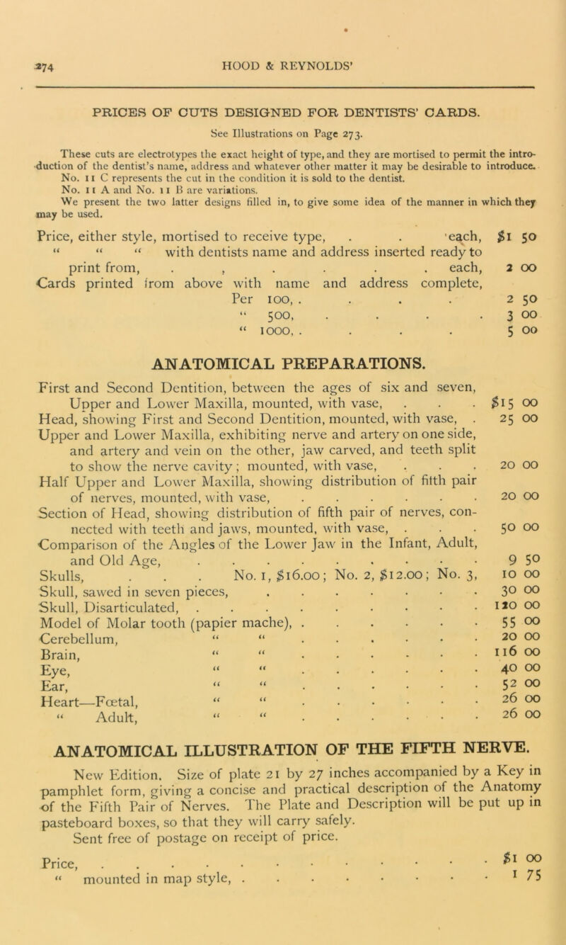 PRICES OF CUTS DESIGNED FOR DENTISTS’ CARDS. See Illustrations on Page 273. These cuts are electrotypes the exact height of type, and they are mortised to permit the intro- duction of the dentist’s name, address and whatever other matter it may be desirable to introduce. No. 11 C represents the cut in the condition it is sold to the dentist. No. 11 A and No. 11 B are variations. We present the two latter designs tilled in, to give some idea of the manner in which they may be used. Price, either style, mortised to receive type, . . 'each, $1 50 “ “ “ with dentists name and address inserted ready to print from, ...... each, 2 00 Cards printed from above with name and address complete, Per 100, . . . . 2 50 “ 500, . . . 3 00 “ 1000, . . . . 5 00 ANATOMICAL PREPARATIONS. First and Second Dentition, between the ages of six and seven, Upper and Lower Maxilla, mounted, with vase, Head, showing First and Second Dentition, mounted, with vase, . Upper and Lower Maxilla, exhibiting nerve and artery on one side, and artery and vein on the other, jaw carved, and teeth split to show the nerve cavity; mounted, with vase, Half Upper and Lower Maxilla, showing distribution of filth pair of nerves, mounted, with vase, ...... Section of Head, showing distribution of fifth pair of nerves, con- nected with teeth and jaws, mounted, with vase, . Comparison of the Angles of the Lower Jaw in the Infant, Adult, and Old Age, ......... Skulls, . . . No. i, $16.00; No. 2, $12.00; No. 3, Skull, sawed in seven pieces, ....... Skull, Disarticulated, ......... Model of Molar tooth (papier mache), ...... Cerebellum, “ “.....• Brain, “ “.....• Eye, “ “ Ear, “ “ Heart—Foetal, “ “ Adult, “ “ ...... $15 00 25 OO 20 00 20 00 50 00 9 50 10 00 30 00 120 00 55 00 20 00 116 00 40 00 52 00 26 00 26 00 ANATOMICAL ILLUSTRATION OF THE FIFTH NERVE. New Edition. Size of plate 21 by 27 inches accompanied by a Key in pamphlet form, giving a concise and practical description of the Anatomy of the Fifth Pair of Nerves. The Plate and Description will be put up in pasteboard boxes, so that they will carry safely. Sent free of postage on receipt of price. Price, . “ mounted in map style, . . $1 00 • 1 75