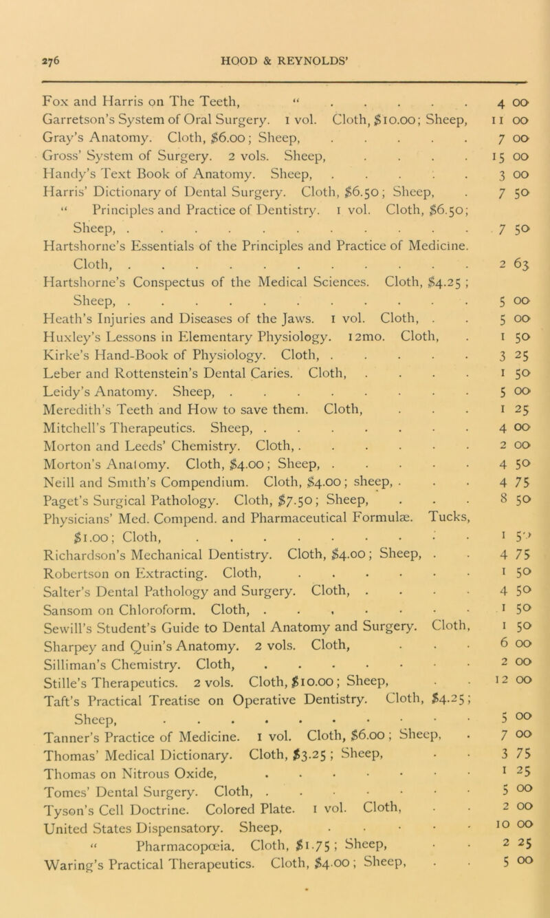 Fox and Harris on The Teeth, “ ..... 4 00 Garretson’s System of Oral Surgery. 1 vol. Cloth, $10.00; Sheep, n 00 Gray’s Anatomy. Cloth, $6.00; Sheep, . . . . . 7 00 Gross’ System of Surgery. 2 vols. Sheep, . . . 15 00 Handy’s Text Book of Anatomy. Sheep, . . . ’. . 3 00 Harris’ Dictionary of Dental Surgery. Cloth, $6.50; Sheep, . 7 50 “ Principles and Practice of Dentistry. 1 vol. Cloth, $6.50; Sheep, . . . . . . . . . . 7 50 Hartshorne’s Essentials of the Principles and Practice of Medicine. Cloth, 2 63 Hartshorne’s Conspectus of the Medical Sciences. Cloth, $4.25 ; Sheep, ........... 5 oc> Heath’s Injuries and Diseases of the Jaws. 1 vol. Cloth, . . 5 00 Huxley’s Lessons in Elementary Physiology. i2mo. Cloth, . 1 50 Kirke’s Hand-Book of Physiology. Cloth, . . . . . 3 25 Leber and Rottenstein’s Dental Caries. Cloth, . . . . 1 5° Leidy’s Anatomy. Sheep, ........ 5 00 Meredith’s Teeth and How to save them. Cloth, . . . 1 25 Mitchell’s Therapeutics. Sheep, . . . . . • • 4 00 Morton and Leeds’ Chemistry. Cloth,. . . . • • 2 00 Morton’s Anatomy. Cloth, $4.00; Sheep, . . . . . 4 5° Neill and Smith’s Compendium. Cloth, $4.00; sheep, . . . 4 75 Paget’s Surgical Pathology. Cloth, $7.50; Sheep, . . . 8 50 Physicians’ Med. Compend. and Pharmaceutical P'ormulae. Tucks, $1.00; Cloth, 1 5'* Richardson’s Mechanical Dentistry. Cloth, $4.00; Sheep, . . 4 75 Robertson on Extracting. Cloth, 1 5° Salter’s Dental Pathology and Surgery. Cloth, . . . • 4 5° Sansom on Chloroform. Cloth, . . , . • • 1 5° Sewill’s Student’s Guide to Dental Anatomy and Surgery. Cloth, 1 50 Sharpey and Quin’s Anatomy. 2 vols. Cloth, ... 6 00 Silliman’s Chemistry. Cloth, ..••••• 2 00 Stille’s Therapeutics. 2 vols. Cloth, $10.00; Sheep, . • 12 00 Taft’s Practical Treatise on Operative Dentistry. Cloth, $4.25; Sheep, 5 00 Tanner’s Practice of Medicine. 1 vol. Cloth, $6.00 ; Sheep, . 7 Thomas’ Medical Dictionary. Cloth, $3.25; Sheep, . • 3 75 Thomas on Nitrous Oxide, ,..•••• 1 25 Tomes’ Dental Surgery. Cloth, ...•••• 5 00 Tyson’s Cell Doctrine. Colored Plate. 1 vol. Cloth, . . 2 00 United States Dispensatory. Sheep, . . • • . 10 OO “ Pharmacopoeia. Cloth, $ 1-755 Sheep, • • 2 25 Waring’s Practical Therapeutics. Cloth, $4.00 ; Sheep, . . 5 00