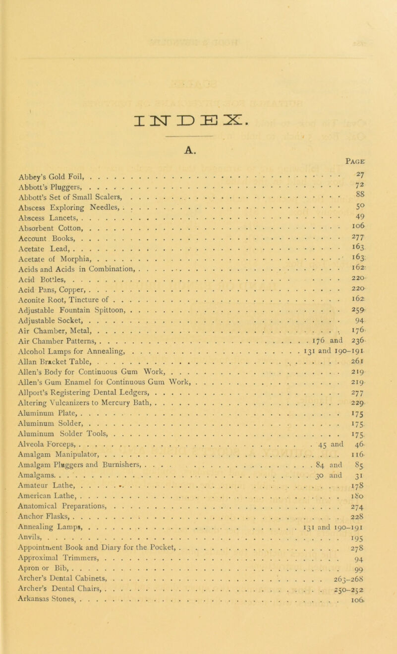 INDEX A. Abbey’s Gold Foil, Abbott’s Pluggers, Abbott’s Set of Small Scalers, Abscess Exploring Needles, Abscess Lancets, Absorbent Cotton, Account Books, Acetate Lead, Acetate of Morphia, Acids and Acids in Combination, Acid Bottles, . - Acid Pans, Copper, Aconite Root, Tincture of Adjustable Fountain Spittoon, Adjustable Socket, Air Chamber, Metal, Air Chamber Patterns, Alcohol Lamps for Annealing, Allan Bracket Table, Allen’s Body for Continuous Gum Work, . . . Allen’s Gum Enamel foi Continuous Gum Work, Allport’s Registering Dental Ledgers, Altering Vulcanizers to Mercury Bath, Aluminum Plate, Aluminum Solder, Aluminum Solder Tools, Alveola Forceps, Amalgam Manipulator, Amalgam Pluggers and Burnishers, Amalgams. . Amateur Lathe, * American Lathe, Anatomical Preparations, Anchor Flasks, Annealing Lamps Anvils, Appointment Book and Diary for the Pocket, . . Approximal Trimmers, Apron or Bib, Archer’s Dental Cabinets, Archer’s Dental Chairs, Arkansas Stones, Page 27 72 88 5° 49 106 277 163 • 163 162- .... 220 220 162 259 94 ••••. 176 . 176 and 236 131 and 190-191 261 219 219 277 229 J75 J7S *75 . 45 and 46 116 . . 84 and 85 . 30 and 31 178 180 274 228 131 and 190-191 195 278 94 99 . . . 263-268 . . . 250-252 io6>