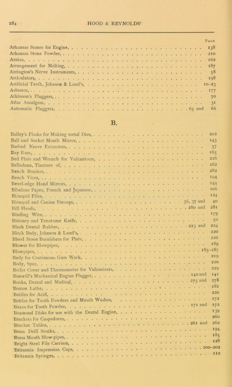 Arkansas Stones for Engine, . . . Arkansas Stone Powder, Arnica, Arrangement for Melting, . . . . Arrington’s Nerve Instruments, . . Articulators, Artificial Teeth, Johnson & Lund’s, Asbestos Atkinson’s Pluggers, Atlas Amalgam, Automatic Pluggers, B. Bailey’s Flasks for Making metal Dies, Ball and Socket Mouth Mirror, Barbed Nerve Extractors, Bay Rum, Bed Plate and Wrench for Vulcanizers, ... Belladona, Tincture of, Bench Brushes, Bench Vices, Bevel-edge Lland Mirrors, Bibulous Paper, French and Japanese, Bicuspid Files, Bicuspid and Canine Forceps, Bill Heads, Binding Wire, Bistoury and Tenotome Knife, Black Dental Rubber, . . . Block Body, Johnson & Lund’s, Blood Stone Burnishers for Plate, Blower for Blowpipes, • Blowpipes, 1 Body for Continuous Gum Work, Body, Spar, Boiler Cover and Thermometer for Vulcanizers, . Bonwill’s Mechanical Engine Plugger, Books, Dental and Medical Boston Lathe, Bottles for Acid, Bottles for Tooth Powders and Mouth Washes, Boxes for Tooth Powder, Boxwood Disks for use with the Dental Engine, Brackets for Cuspadores Bracket Tables, Brass Drill Stocks, Brass Mouth Blow-pipes, Bright Steel File Carriers, Britannia Impression Cups, • • Britannia Syringes, Page • . . 138 . . . 210 . . . 162 . . . 187 ... 58 . . . I98 • • IO-23 ••• 177 ... 7° ... 31 65 and 66 .... 202 .... M3 •••• 57 .... 165 .... 226 .... 162 .... 282 .... 194 .... 144 106 124 36, 37 and 40 . 280 and 281 179 . . . • . 5° . 223 and 224 220 220 189 . . . . 185-187 219 220 229 . . 140 and 141 . 275 and 278 181 220 172 . .171 and 172 139 260 . 261 and 262 194 185 128 .... 200-202 ... 112