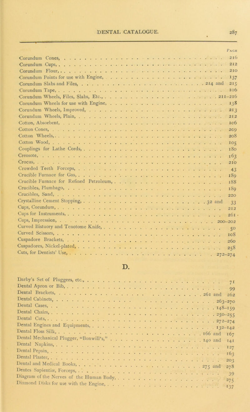 Corundum Cones, Corundum Cups, Corundum Flour, Corundum Points for use with Engine, Corundum Slabs and Files, Corundum Tape, Corundum Wheels, Files, Slabs, Etc., . . Corundum Wheels for use with Engine, . Corundum Wheels, Improved, Corundum Wheels, Plain, Cotton, Absorbent, Cotton Cones, Cotton Wheels, Cotton Wood, Couplings for Lathe Cords, Creosote, Crocus, Crowded Teeth Forceps, Crucible Furnace for Gas, Crucible Furnace for Refined Petroleum, Crucibles, Plumbago, Crucibles, Sand, Crystalline Cement Stopping, Cups, Corundum, Cups for Instruments, Cups, Impression, Curved Bistuory and Tenotome Knife, . . Curved Scissors, Cuspadore Brackets, Cuspadores, Nickel-plated, Cuts, for Dentists’ Use, Page . . . . 216 . . . . 212 . . . . 210 . . . . I37 214 and 215 . . . . 106 , . . 211-216 . . . . 138 . . . . 213 . . . . 212 . . . . 106 . . . . 2C9 . . . . 208 ... 105 ... 180 ... 163 ... 210 ... 43 ... 189 ... 188 ... 189 . . . 220 32 and 33 . . . 212 . . . 261 - . . 200-202 ... 50 . . . 108 . . . 260 ... 258 . 272-274 D Darby’s Set of Pluggers, etc., Dental Apron or Bib, Dental Brackets, Dental Cabinets, Dental Cases, . . Dental Chairs, ' * * • ^ • Dental Cuts, Dental Engines and Equipments, Dental Floss Silk, Dental Mechanical Plugger, “BonwilPs,” Dental Napkins, Dental Pepsin, Dental Plaster Dental and Medical Books, Dentes Sapientise, Forceps, . '. Diagram of the Nerves of the Human Body, . . Diamond Disks for use with the Engine, • • • • 7i • • • • 99 261 and 262 . . . 263-270 • • • 148-159 • • • 25o-255 . . . 272-274 . . 132-142 166 and 167 140 and 141 . . . . 127 . . . . 163 • - • • 203 275 and 278 . . . . 39 • • • • 275 ■ • ■ • r37