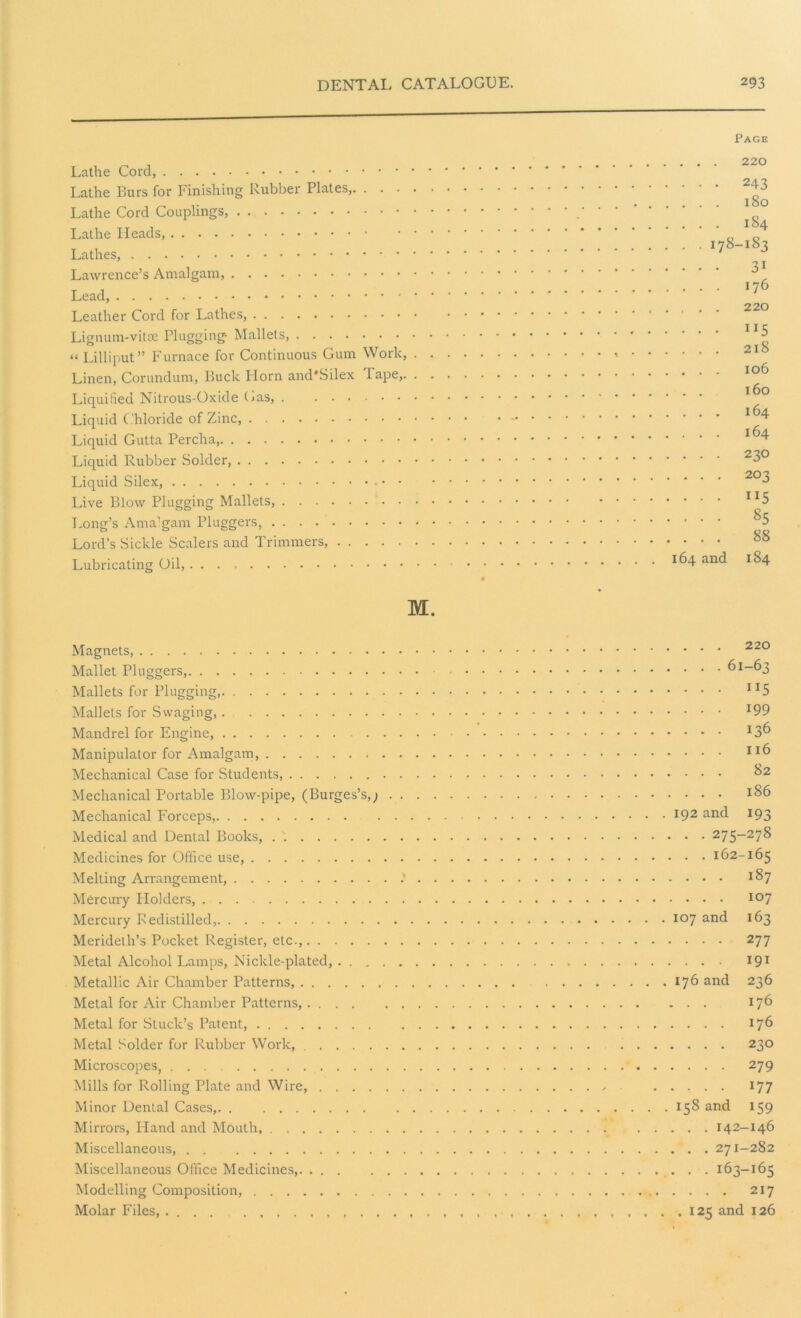 Lathe Cord, Lathe Burs for Finishing Rubber Plates,. . . . Lathe Cord Couplings, Lathe Heads, Lathes, Lawrence’s Amalgam, Lead, Leather Cord for Lathes, Lignum-vitae Plugging- Mallets, “ Lilliput” Furnace for Continuous Gum Work, Linen, Corundum, Buck Horn and'Silex Tape,. Liquified Nitrous-Oxide Gas, . ...... Liquid Chloride of Zinc, Liquid Gutta Percha, Liquid Rubber Solder, Liquid Silex, - • • Live Blow Plugging Mallets, Long’s Amalgam Pluggers, Lord’s Sickle Scalers and Trimmers, Lubricating Oil, Page . . . 220 ... 243 ... 180 ... 184 . . 178-183 ... 31 ... 176 , . . 220 ... 115 . . . 2l8 . . . 106 l6o ... 164 ... 164 ... 23O ... 203 ... 115 ... 85 ... 88 164 and 184 M. Magnets, 220 Mallet Pluggers, 61-63 Mallets for Plugging, !I5 Mallets for Swaging J99 Mandrel for Engine, I3^> Manipulator for Amalgam, XI6 Mechanical Case for Students, Mechanical Portable Blow-pipe, (Burges’s,; JS6 Mechanical Forceps, l92 an(i I93 Medical and Dental Books, . 275-278 Medicines for Office use, 162-165 Melting Arrangement, . *§7 Mercury Holders, 107 Mercury Redistilled, 107 and ^3 Merideth’s Pocket Register, etc., 277 Metal Alcohol Lamps, Nickle-plated, 191 Metallic Air Chamber Patterns, 176 and 236 Metal for Air Chamber Patterns, 176 Metal for Stuck’s Patent, 176 Metal Solder for Rubber Work, 230 Microscopes, ... 279 Mills for Rolling Plate and Wire, 177 Minor Dental Cases, 158 an<^ *59 Mirrors, Bland and Mouth, 142-146 Miscellaneous, 271-282 Miscellaneous Office Medicines, 163-165 Modelling Composition, 2x7 Molar Files, . . , ... 125 and 126