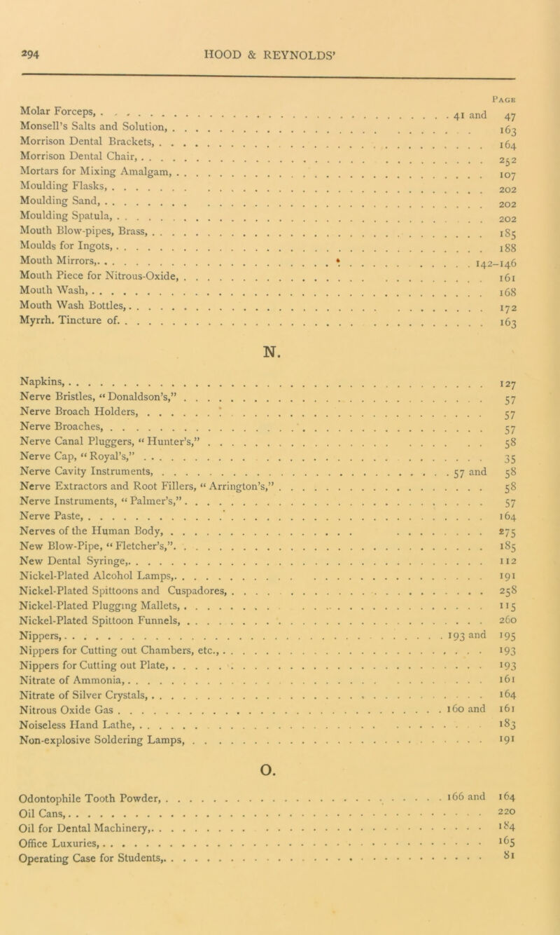 Molar Forceps, Monsell’s Salts and Solution, . Morrison Dental Brackets, . . Morrison Dental Chair, .... Mortars for Mixing Amalgam, . Moulding Flasks, Moulding Sand, Moulding Spatula, Mouth Blow-pipes, Brass, . . . Moulds for Ingots, Mouth Mirrors, Mouth Piece for Nitrous-Oxide, Mouth Wash, Mouth Wash Bottles, Myrrh. Tincture of. Page 41 and 47 163 ... 164 ... 232 . . . 107 . . . 202 . . . 202 . . . 202 . . . 1S5 . . . 188 . . 142-146 . . . 161 . . . 168 . . . 172 . . . 163 N. Napkins, Nerve Bristles, “Donaldson’s,” Nerve Broach Holders, * Nerve Broaches, Nerve Canal Pluggers, “ Hunter’s,” Nerve Cap, “ Royal’s,” Nerve Cavity Instruments, 57 and Nerve Extractors and Root Fillers, “ Arrington’s,” Nerve Instruments, “ Palmer’s,” Nerve Paste, Nerves of the Human Body, New Blow-Pipe, “ Fletcher’s,”. New Dental Syringe, Nickel-Plated Alcohol Lamps, Nickel-Plated Spittoons and Cuspadores, Nickel-Plated Plugging Mallets, Nickel-Plated Spittoon Funnels, Nippers, 193 and Nippers for Cutting out Chambers, etc., Nippers for Cutting out Plate, Nitrate of Ammonia, Nitrate of .Silver Crystals, Nitrous Oxide Gas 160 and Noiseless Hand Lathe, Non-explosive Soldering Lamps, 127 57 57 57 58 35 58 58 57 164 275 185 112 191 258 1 !5 260 *95 193 193 161 164 161 183 191 o. Odontophile Tooth Powder, 166 and 164 Oil Cans, 220 Oil for Dental Machinery, 184 Office Luxuries, I(^5 Operating Case for Students, 81