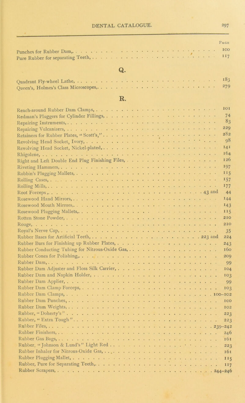 Page Punches for Rubber Dam, f 100 Pure Rubber for separating Teeth, 117 Q. Quadrant Fly-wheel Lathe, ... - • • 3 Queen’s, Holmes’s Class Microscopes, 279 R. Reach-around Rubber Dam Clamps, Redman’s Pluggers for Cylinder Fillings, Repairing Instruments, Repairing Vulcanizers, Retainers for Rubber Plates, “ Scott’s,” Revolving Head Socket, Ivory, Revolving Head Socket, Nickel-plated, Rhigolene, Right and Left Double End Plug Finishing Files, . Riveting Plammers, Robbin’s Plugging Mallets, Rolling Cases, Rolling Mills, Root Forceps Rosewood Pland Mirrors, Rosewood Mouth Mirrors, Rosewood Plugging Mallets, Rotten Stone Powder, Rouge, Royal’s Nerve Cap, Rubber Bases for Artificial Teeth, Rubber Burs for Finishing up Rubber Plates, . . , Rubber Conducting Tubing for Nitrous-Oxide Gas, Rubber Cones for Polishing, Rubber Dam, Rubber Dam Adjuster and Floss Silk Carrier, . . Rubber Dam and Napkin Holder, Rubber Dam Applier, Rubber Dam Clamp Forceps, Rubber Dam Clamps, ... Rubber Dam Punches, Rubber Dam Weights, Rubber,. “ Doherty’s ” . . Rubber, “ Extra Tough ” Rubber Files, Rubber Finishers, Rubber Gas Bags, Rubber, “Johnson & Lund’s” Light Red .... Rubber Inhaler for Nitrous-Oxide Gas, .... . . Rubber Plugging Mallet, Rubber, Pure for Separating Teeth, Rubber Scrapers, . . . 101 ... 74 ... 83 . . . 229 . . . 282 ... 98 ... 141 ... 164 ... 126 ... 197 ... 115 • • • 157 ... 177 • 43 and 44 ... 144 ... 143 ... 115 . . . 210 . . . 210 • • • 35 223 and 224 ... 243 ... 160 209 ... 99 , . . . 104 ... 103 ... 99 ... 103 . . 100-102 ... ICO . . . 102 ... 223 . . . . 223 . . 239-242 ... 246 . . 161 . . . . 223 , . . . 161 . . . . 115 . . . . 117 . . . 244-246