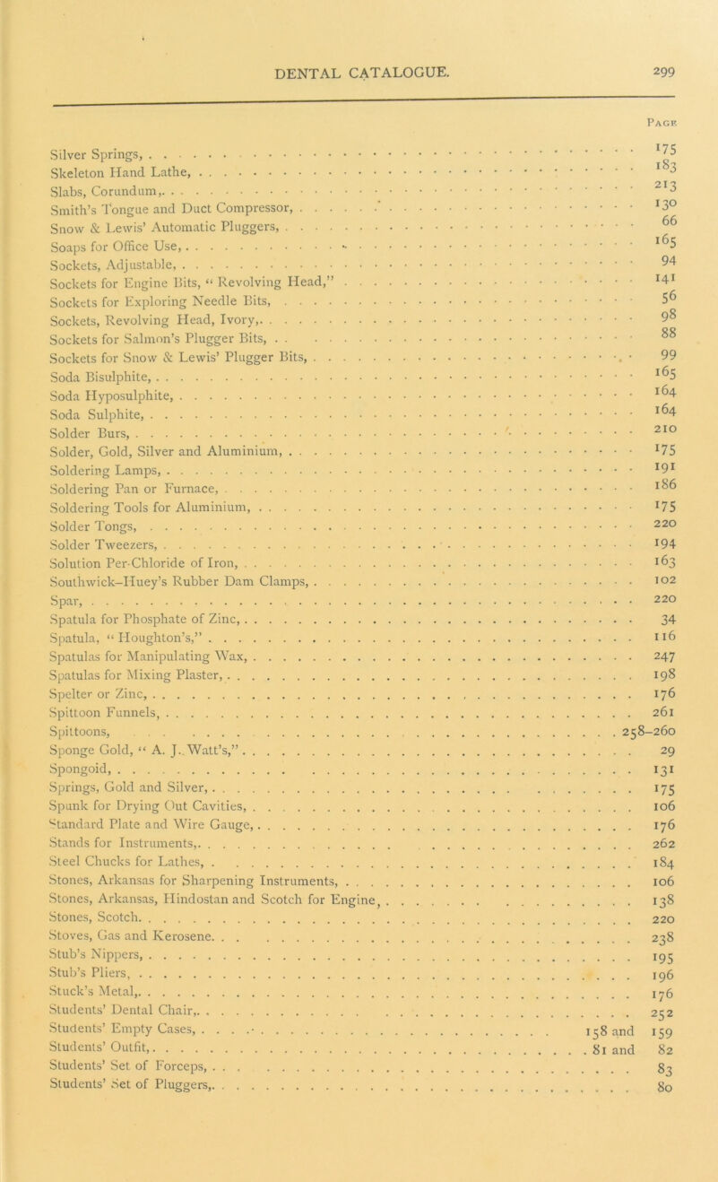 Page Silver Springs, I'l$ Skeleton Hand Lathe, 1 ^ Slabs, Corundum, 213 Smith’s Tongue and Duct Compressor, ‘ I3° Snow & Lewis’ Automatic Pluggers, 66 Soaps for Office Use, Sockets, Adjustable, 94 Sockets for Engine Bits, “ Revolving Head,” 141 Sockets for Exploring Needle Bits, 5^ Sockets, Revolving Head, Ivory, 9§ Sockets for Salmon’s Plugger Bits, Sockets for Snow & Lewis’ Plugger Bits, • 99 Soda Bisulphite, x^5 Soda Hyposulphite, 164- Soda Sulphite, Solder Burs, ' 210 Solder, Gold, Silver and Aluminium, *75 Soldering Lamps, I9I Soldering Pan or Furnace, Soldering Tools for Aluminium, 175 Solder Tongs, 220 Solder Tweezers, J94 Solution Per-Chloride of Iron, 163 Southwick-Iduey’s Rubber Dam Clamps, 102 Spar, 220 Spatula for Phosphate of Zinc, 34 Spatula, “Houghton’s,” n6 Spatulas for Manipulating Wax, 247 Spatulas for Mixing Plaster, 198 Spelter or Zinc, 176 Spittoon Funnels, 261 Spittoons, 258-260 Sponge Gold, “ A. J._ Watt’s,” 29 Spongoid, 131 Springs, Gold and Silver, 175 Spunk for Drying Out Cavities, 106 Standard Plate and Wire Gauge, 176 Stands for Instruments, 262 Steel Chucks for Lathes, 1S4 Stones, Arkansas for Sharpening Instruments, 106 Stones, Arkansas, Hindostanand Scotch for Engine, 138 Stones, Scotch 220 Stoves, Gas and Kerosene 238 Stub’s Nippers, 195 Stub’s Pliers, 196 Stuck’s Metal, xy6 Students’ Dental Chair, 252 Students’ Empty Cases, . . . .• 158 and 159 Students’ Outfit, 81 and 82 Students’ Set of Forceps, 83 Students’ Set of Pluggers, 80