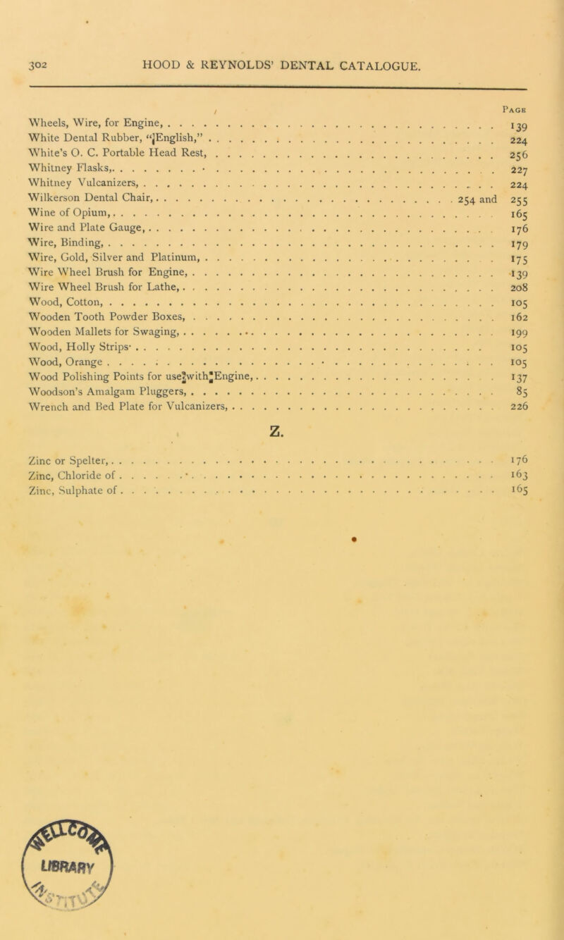 Wheels, Wire, for Engine, White Dental Rubber, “jEnglish,” White’s O. C. Portable Head Rest, Whitney Flasks, • Whitney Vulcanizers, Wilkerson Dental Chair, 254 and Wine of Opium, Wire and Plate Gauge, Wire, Binding, Wire, Gold, Silver and Platinum, . Wire Wheel Brush for Engine, Wire Wheel Brush for Lathe, Wood, Cotton, Wooden Tooth Powder Boxes, Wooden Mallets for Swaging Wood, Holly Strips- Wood, Orange • Wood Polishing Points for use^with^Engine, Woodson’s Amalgam Pluggers, Wrench and Bed Plate for Vulcanizers, Page 139 224 256 227 224 255 i65 176 179 175 -139 208 *05 162 199 io5 105 *37 85 226 z. Zinc or Spelter, 176 Zinc, Chloride of * 163 Zinc, Sulphate of 165