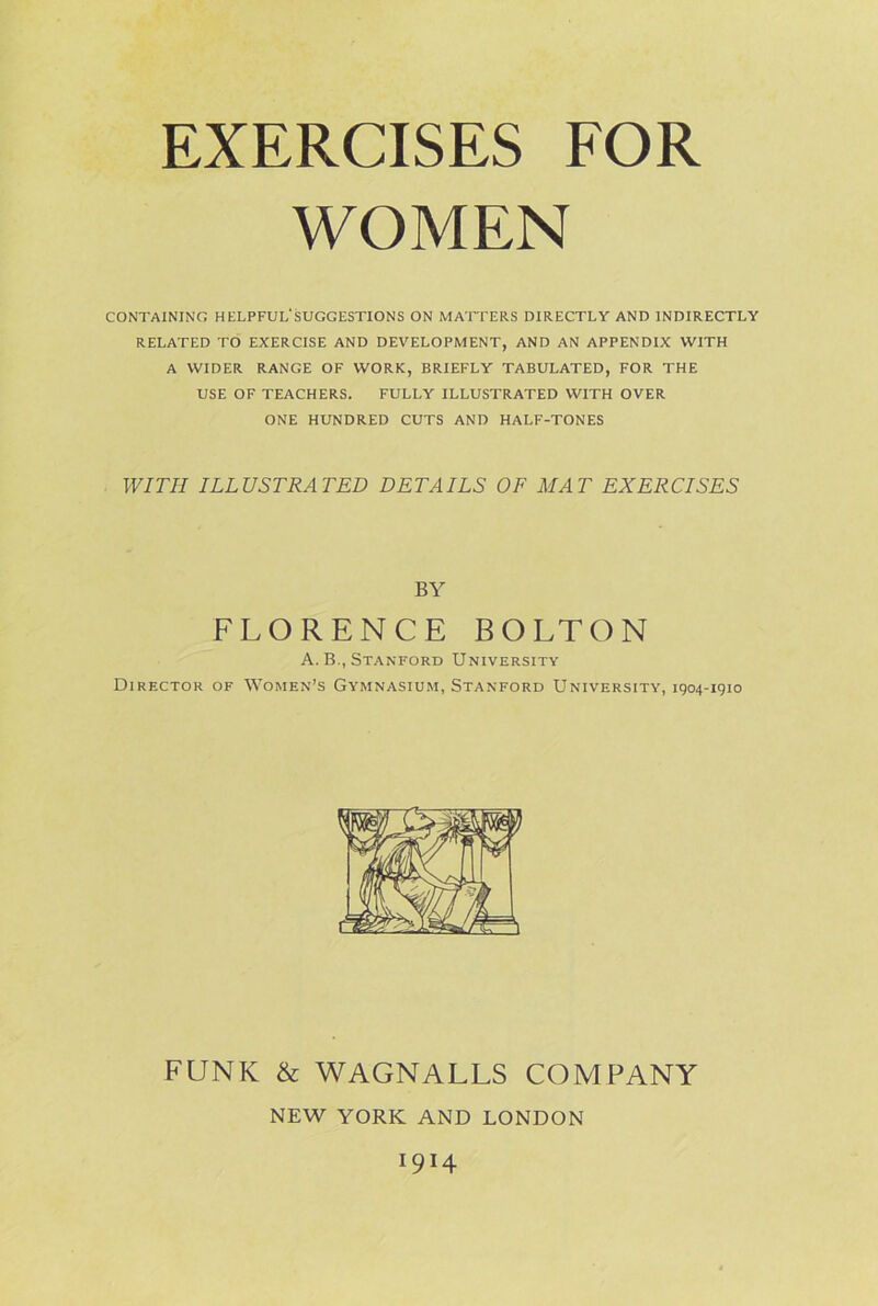 WOMEN CONTAINING HELPFUL'SUGGESTIONS ON MATTERS DIRECTLY AND INDIRECTLY RELATED TO EXERCISE AND DEVELOPMENT, AND AN APPENDIX WITH A WIDER RANGE OF WORK, BRIEFLY TABULATED, FOR THE USE OF TEACHERS. FULLY ILLUSTRATED WITH OVER ONE HUNDRED CUTS AND HALF-TONES WITH ILLUSTRATED DETAILS OF MAT EXERCISES BY FLORENCE BOLTON A. B., Stanford University Director of Women’s Gymnasium, Stanford University, 1904-1910 FUNK & WAGNALLS COMPANY NEW YORK AND LONDON 1914