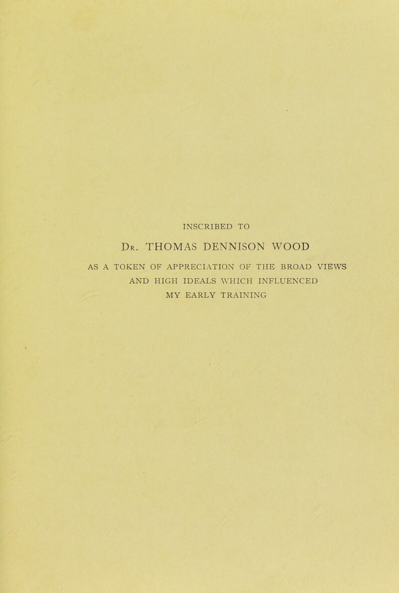 INSCRIBED TO Dr. THOMAS DENNISON WOOD AS A TOKEN OF APPRECIATION OF THE BROAD VIEWS AND HIGH IDEALS WHICH INFLUENCED MY EARLY TRAINING