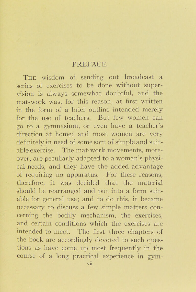 The wisdom of sending out broadcast a series of exercises to be done without super- vision is always somewhat doubtful, and the mat-work was, for this reason, at first written in the form of a brief outline intended merely for the use of teachers. But few women can go to a gymnasium, or even have a teacher’s direction at home; and most women are very definitely in need of some sort of simple and suit- able exercise. The mat-work movements, more- over, are peculiarly adapted to a woman’s physi- cal needs, and they have the added advantage of requiring no apparatus. For these reasons, therefore, it was decided that the material should be rearranged and put into a form suit- able for general use; and to do this, it became necessary to discuss a few simple matters con- cerning the bodily mechanism, the exercises, and certain conditions which the exercises are intended to meet. The first three chapters of the book are accordingly devoted to such ques- tions as have come up most frequently in the course of a long practical experience in gym- Vll