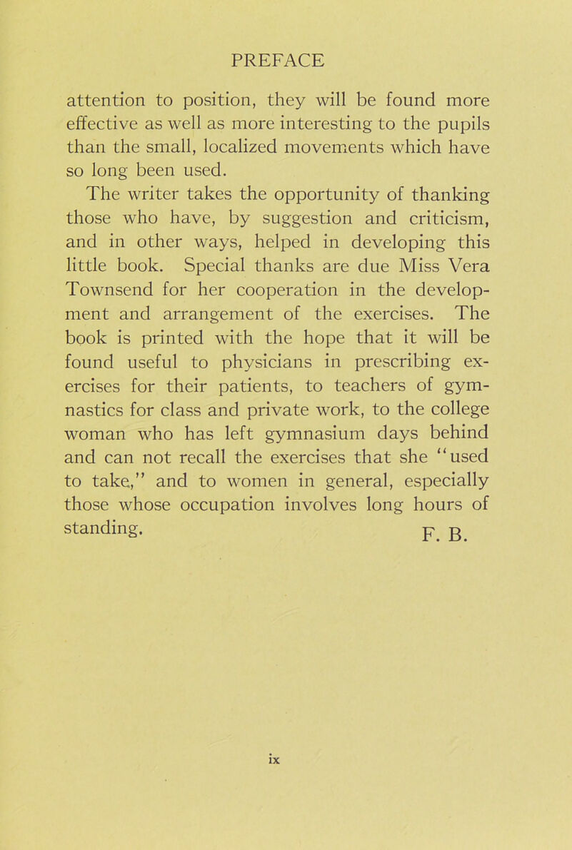 attention to position, they will be found more effective as well as more interesting to the pupils than the small, localized movements which have so long been used. The writer takes the opportunity of thanking those who have, by suggestion and criticism, and in other ways, helped in developing this little book. Special thanks are due Miss Vera Townsend for her cooperation in the develop- ment and arrangement of the exercises. The book is printed with the hope that it will be found useful to physicians in prescribing ex- ercises for their patients, to teachers of gym- nastics for class and private work, to the college woman who has left gymnasium days behind and can not recall the exercises that she “used to take,” and to women in general, especially those whose occupation involves long hours of standing. p g