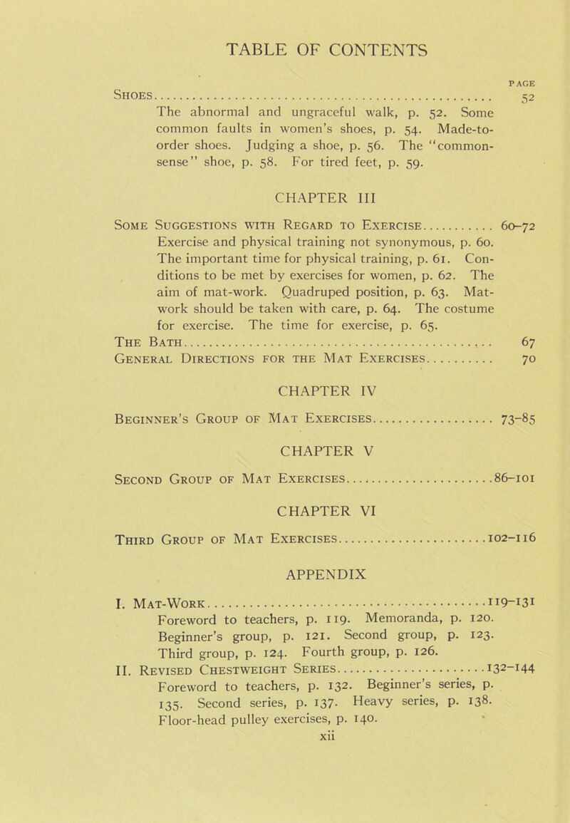 PAGE Shoes 52 The abnormal and ungraceful walk, p. 52. Some common faults in women’s shoes, p. 54. Made-to- order shoes. Judging a shoe, p. 56. The common- sense” shoe, p. 58. For tired feet, p. 59. CHAPTER III Some Suggestions with Regard to Exercise 60-72 Exercise and physical training not synonymous, p. 60. The important time for physical training, p. 61. Con- ditions to be met by exercises for women, p. 62. The aim of mat-work. Quadruped position, p. 63. Mat- work should be taken with care, p. 64. The costume for exercise. The time for exercise, p. 65. The Bath 67 General Directions for the Mat Exercises 70 CHAPTER IV Beginner’s Group of Mat Exercises 73~85 CHAPTER V Second Group of Mat Exercises 86-101 CHAPTER VI Third Group of Mat Exercises 102-116 APPENDIX I. Mat-Work 119-131 Foreword to teachers, p. 119. Memoranda, p. 120. Beginner’s group, p. 121. Second group, p. 123. Third group, p. 124. Fourth group, p. 126. II. Revised Chestweight Series 132-144 Foreword to teachers, p. 132. Beginner’s series, p. 135. Second series, p. 137- Heavy series, p. 138. Floor-head pulley exercises, p. 140.