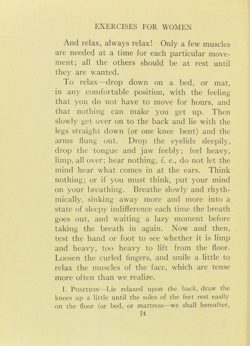 And relax, always relax! Only a few muscles are needed at a time for each particular move- ment; all the others should be at rest until they are wanted. To relax—drop down on a bed, or mat, in any comfortable position, with the feeling that you do not have to move for hours, and that nothing can make you get up. Then slowly get over on to the back and lie with the legs straight down (or one knee bent) and the arms flung out. Drop the eyelids sleepily, drop the tongue and jaw feebly; feel heavy, limp, all over; hear nothing, i. e., do not let the mind hear what comes in at the ears. Think nothing; or if you must think, put your mind on your breathing. Breathe slowly and rhyth- mically, sinking away more and more into a state of sleepy indifference each time the breath goes out, and waiting a lazy moment before taking the breath in again. Now and then, test the hand or foot to see whether it is limp and heavy, too heavy to lift from the floor. Loosen the curled fingers, and smile a little to relax the muscles of the face, which are tense more often than we realize. I. Position—Lie relaxed upon the back, draw the knees up a little until the soles of the feet rest easily on the floor (or bed, or mattress—we shall hereafter,