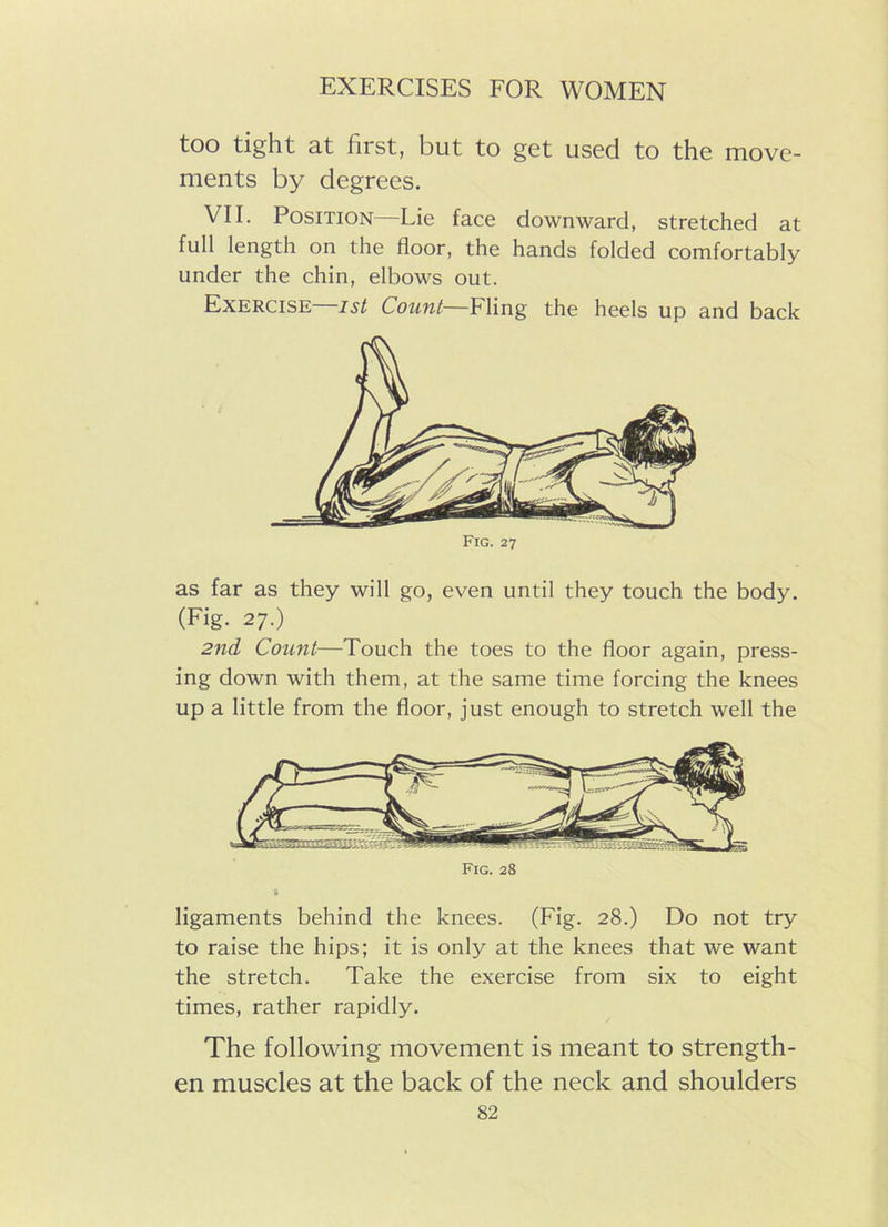 too tight at first, but to get used to the move- ments by degrees. VII. Position—Lie face downward, stretched at full length on the floor, the hands folded comfortably under the chin, elbows out. Exercise—ist Count—Fling the heels up and back Fig. 27 as far as they will go, even until they touch the body. (Fig. 27.) 2nd Count—Touch the toes to the floor again, press- ing down with them, at the same time forcing the knees up a little from the floor, just enough to stretch well the Fig. 28 ligaments behind the knees. (Fig. 28.) Do not try to raise the hips; it is only at the knees that we want the stretch. Take the exercise from six to eight times, rather rapidly. The following movement is meant to strength- en muscles at the back of the neck and shoulders