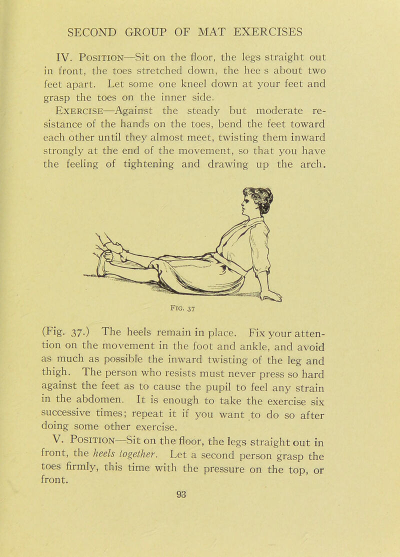 IV. Position—Sit on the floor, the legs straight out in front, the toes stretched down, the hec s about two feet apart. Let some one kneel down at your feet and grasp the toes on the inner side. Exercise—Against the steady but moderate re- sistance of the hands on the toes, bend the feet toward each other until they almost meet, twisting them inward strongly at the end of the movement, so that you have the feeling of tightening and drawing up the arch. Fig. 37 (Fig- 37-) The heels remain in place. Fix your atten- tion on the movement in the foot and ankle, and avoid as much as possible the inward twisting of the leg and thigh. The person who resists must never press so hard against the feet as to cause the pupil to feel any strain in the abdomen. It is enough to take the exercise six successive times; repeat it if you want to do so after doing some other exercise. V. Position Sit on the floor, the legs straight out in front, the heels together. Let a second person grasp the toes firmly, this time with the pressure on the top, or front.