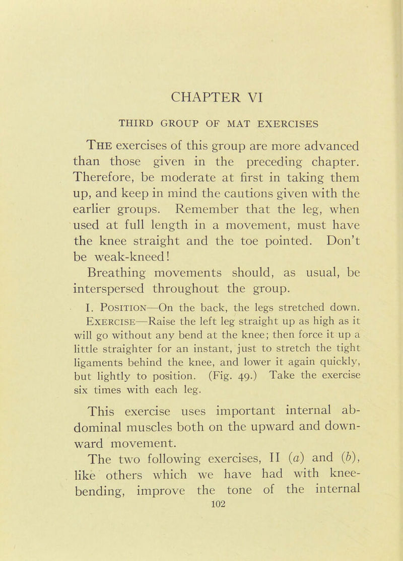 CHAPTER VI THIRD GROUP OF MAT EXERCISES The exercises of this group are more advanced than those given in the preceding chapter. Therefore, be moderate at first in taking them up, and keep in mind the cautions given with the earlier groups. Remember that the leg, when used at full length in a movement, must have the knee straight and the toe pointed. Don’t be weak-kneed! Breathing movements should, as usual, be interspersed throughout the group. I. Position—On the back, the legs stretched down. Exercise—Raise the left leg straight up as high as it will go without any bend at the knee; then force it up a little straighter for an instant, just to stretch the tight ligaments behind the knee, and lower it again quickly, but lightly to position. (Fig. 49.) Take the exercise six times with each leg. This exercise uses important internal ab- dominal muscles both on the upward and down- ward movement. The two following exercises, II (a) and (b), like others which we have had with knee- bending, improve the tone of the internal