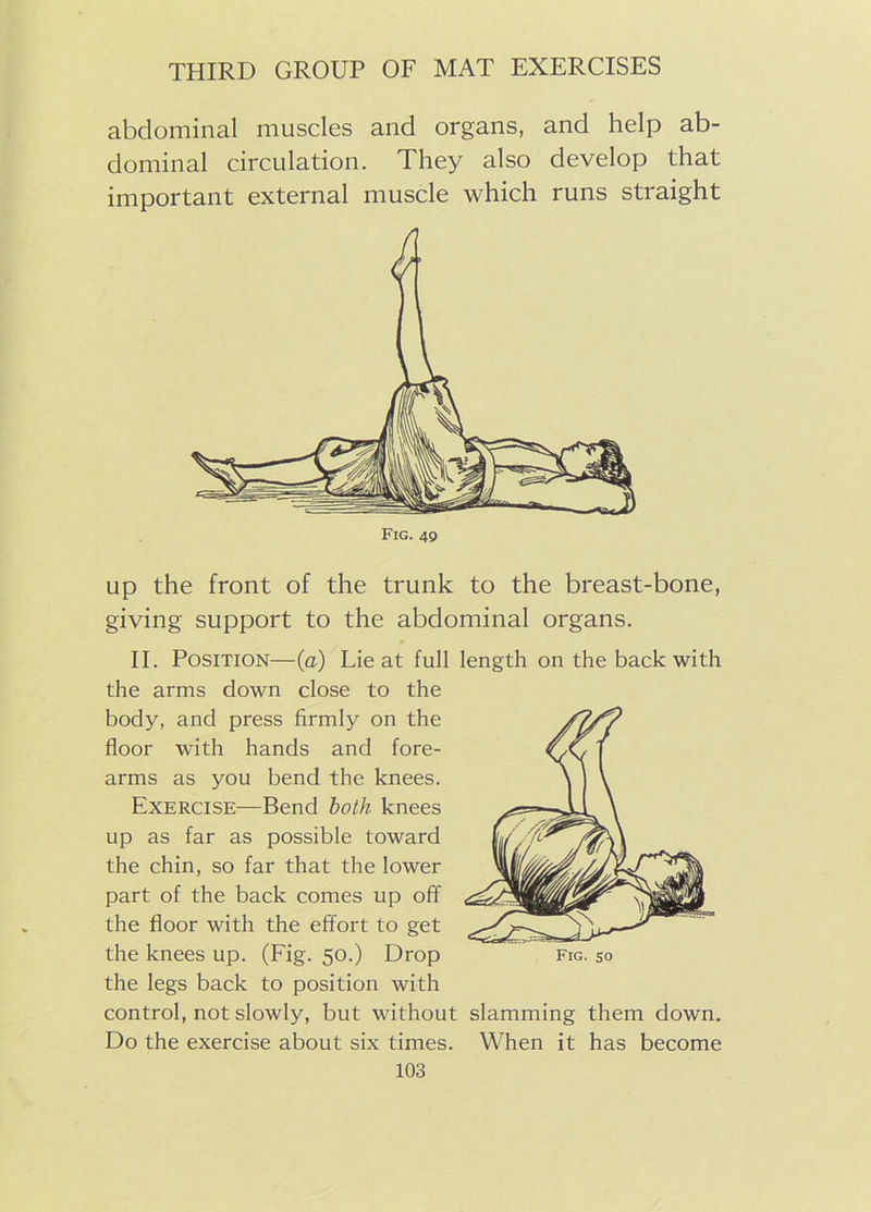 abdominal muscles and organs, and help ab- dominal circulation. They also develop that important external muscle which runs straight Fig. 49 up the front of the trunk to the breast-bone, giving support to the abdominal organs. II. Position—(a) Lie at full length on the back with the arms down close to the body, and press firmly on the floor with hands and fore- arms as you bend the knees. Exercise—Bend both knees up as far as possible toward the chin, so far that the lower part of the back comes up off the floor with the effort to get the knees up. (Fig. 50.) Drop the legs back to position with control, not slowly, but without slamming them down. Do the exercise about six times. When it has become Fig. 50