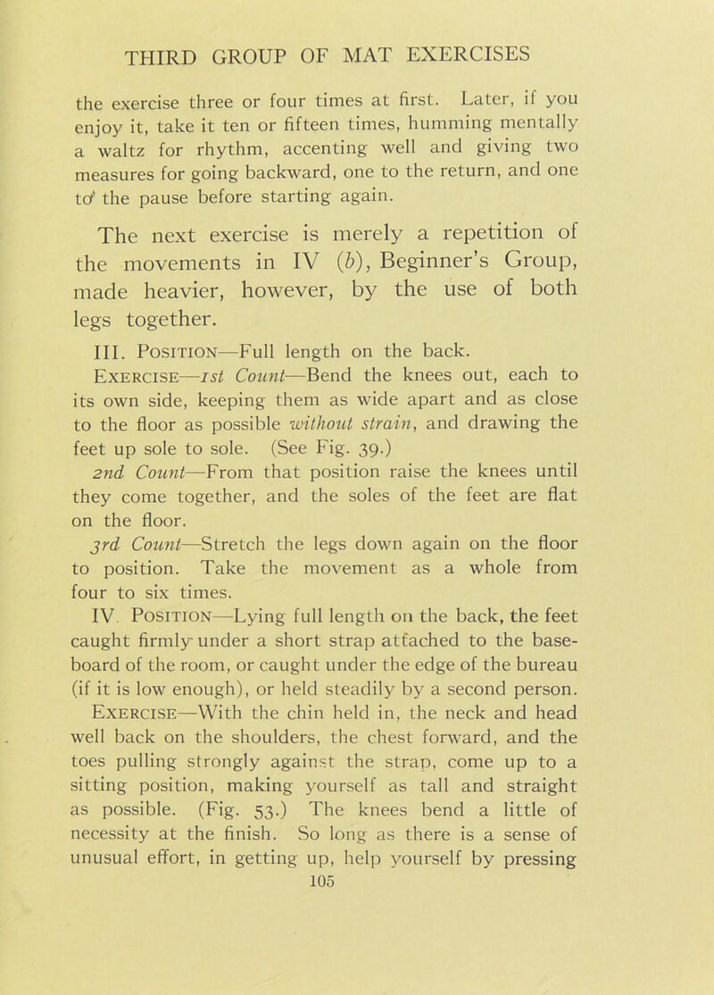 the exercise three or four times at first. Later, il you enjoy it, take it ten or fifteen times, humming mentally a waltz for rhythm, accenting well and giving two measures for going backward, one to the return, and one tor' the pause before starting again. The next exercise is merely a repetition of the movements in IV (b), Beginner’s Group, made heavier, however, by the use of both legs together. III. Position—Full length on the back. Exercise—ist Count—Bend the knees out, each to its own side, keeping them as wide apart and as close to the floor as possible without strain, and drawing the feet up sole to sole. (See Fig. 39.) 2nd Count—From that position raise the knees until they come together, and the soles of the feet are flat on the floor. 3rd Count—Stretch the legs down again on the floor to position. Take the movement as a whole from four to six times. IV Position—Lying full length on the back, the feet caught firmly under a short strap attached to the base- board of the room, or caught under the edge of the bureau (if it is low enough), or held steadily by a second person. Exercise—With the chin held in, the neck and head well back on the shoulders, the chest forward, and the toes pulling strongly against the strap, come up to a sitting position, making yourself as tall and straight as possible. (Fig. 53.) The knees bend a little of necessity at the finish. So long as there is a sense of unusual effort, in getting up, help yourself by pressing