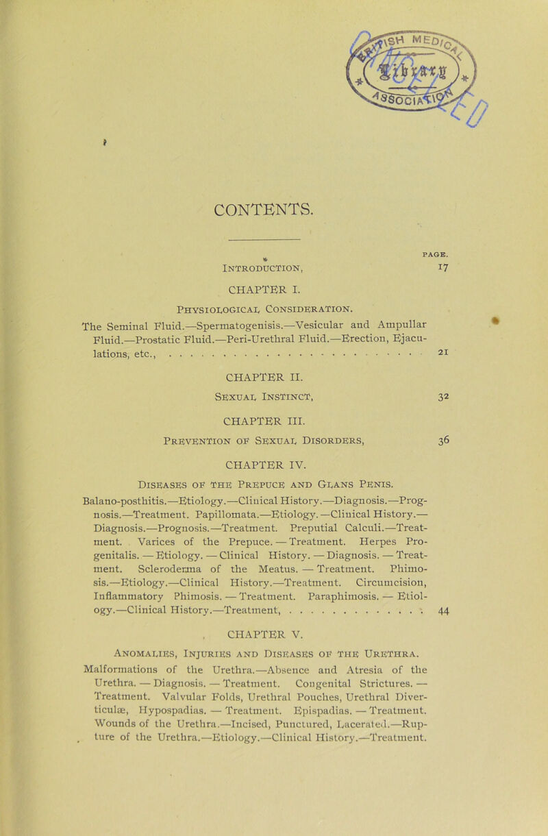 CONTENTS. PAGE. » Introduction, i7 CHAPTER I. Physiological Consideration. The Seminal Fluid.—Spermatogenisis.—Vesicular and Ampullar Fluid.—Prostatic Fluid.—Peri-Urethral Fluid.—Erection, Ejacu- lations, etc. 21 CHAPTER II. Sexual Instinct, 32 CHAPTER HI. Prevention oe Sexual Disorders, 36 CHAPTER IV. Diseases of the Prepuce and Glans Penis. Balano-posthitis.—Etiology.—Clinical History.—Diagnosis.—Prog- nosis.—Treatment. Papillomata.—Etiolog}'.—Cliuical History.— Diagnosis.—Prognosis.—Treatment. Preputial Calculi.—Treat- ment. Varices of the Prepuce. — Treatment. Herpes Pro- genitalis. — Etiology. — Clinical History. — Diagnosis. — Treat- ment. Scleroderma of the Meatus. — Treatment. Phimo- sis.—Etiology.—Clinical History.—Treatment. Circumcision, Inflammatory Phimosis.—Treatment. Paraphimosis. — Etiol- ogy.—Clinical History.—Treatment, 44 CHAPTER V. Anomalies, Injuries and Diseases of the Urethra. Malformations of the Urethra.—Absence and Atresia of the Urethra.—Diagnosis.—Treatment. Congenital Strictures.— Treatment. Valvular Folds, Urethral Pouches, Urethral Diver- ticulsE, Hypospadias. — Treatment. Epispadias.—Treatment. Wounds of the Urethra.—Incised, Punctured, Lacerated.—Rup- ture of the Urethra.—Etiology.—Clinical History.—Treatment.