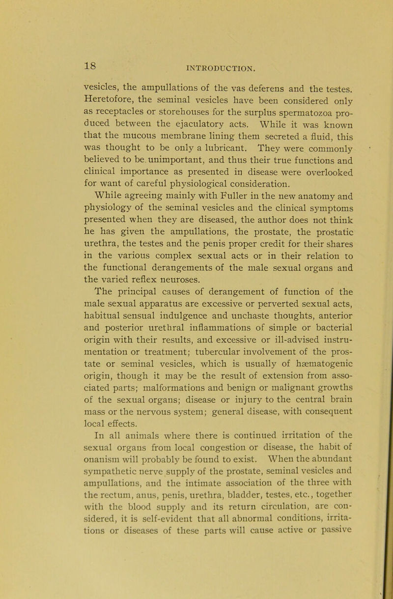 vesicles, the ampullations of the vas deferens and the testes. Heretofore, the seminal vesicles have been considered only as receptacles or storehouses for the surplus spermatozoa pro- duced between the ejaculatory acts. While it was known that the mucous membrane lining them secreted a fluid, this was thought to be only a lubricant. They were commonly believed to be. unimportant, and thus their true functions and clinical importance as presented in disease were overlooked for want of careful physiological consideration. While agreeing mainly with Fuller in the new anatomy and physiology of the seminal vesicles and the clinical symptoms presented when they are diseased, the author does not think he has given the ampullations, the prostate, the prostatic urethra, the testes and the penis proper credit for their shares in the various complex sexual acts or in their relation to the functional derangements of the male sexual organs and the varied reflex neuroses. The principal causes of derangement of function of the male sexual apparatus are excessive or perverted sexual acts, habitual sensual indulgence and unchaste thoughts, anterior and posterior urethral inflammations of simple or bacterial origin with their results, and excessive or ill-advised instru- mentation or treatment; tubercular involvement of the pros- tate or seminal vesicles, which is usually of haematogenic origin, though it may be the result of extension from asso- ciated parts; malformations and benign or malignant growths of the sexual organs; disease or injury to the central brain mass or the nervous system; general disease, with consequent local effects. In all animals where there is continued irritation of the sexual organs from local congestion or disease, the habit of onanism will probably be found to exist. When the abundant sympathetic nerve supply of the prostate, seminal vesicles and ampullations, and the intimate association of the three with the rectum, anus, penis, urethra, bladder, testes, etc., together with the blood supply and its return circulation, are con- sidered, it is self-evident that all abnormal conditions, irrita- tions or diseases of these parts will cause active or passive