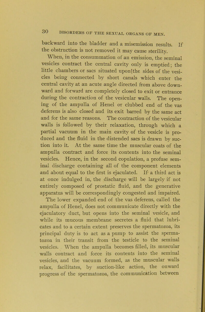 backward into the bladder and a misemission results. If the obstruction is not removed it may cause sterility. When, in the consummation of an emission, the seminal vesicles contract the central cavity only is emptied; the little chambers or sacs situated uponfthe sides of the vesi- cles being connected by short canals which enter the central cavity at an acute angle directed from above down- ward and forward are completely closed to exit or entrance during the contraction of the vesicular walls. The open- ing of the ampulla of Henel or clubbed end of the vas deferens is also closed and its exit barred by the same act and for the same reasons. The contraction of the vesicular walls is followed by their relaxation, through which a partial vacuum in the main cavity of the vesicle is pro- duced and the fluid in the distended sacs is drawn by suc- tion into it. At the same time the muscular coats of the ampulla contract and force its contents into the seminal vesicles. Hence, in the second copulation, a profuse sem- inal discharge containing all of the component elements and about equal to the first is ejaculated. If a third act is at once indulged in, the discharge will be largely if not entirely composed of prostatic fluid, and the generative apparatus will be correspondingly congested and impaired. The lower expanded end of the vas deferens, called the ampulla of Henel, does not communicate directly with the ejaculatory duct, but opens into the seminal vesicle, and while its mucous membrane secretes a fluid that lubri- cates and to a certain extent preserves the spermatozoa, its principal duty is to act as a pump to assist the sperma- tozoa in their transit from the testicle to the seminal vesicles. When the ampulla becomes filled, its muscular walls contract and force its contents into the seminal vesicles, and the vacuum formed, as the muscular walls relax, facilitates, by suction-like action, the onward progress of the spermatozoa, the communication between