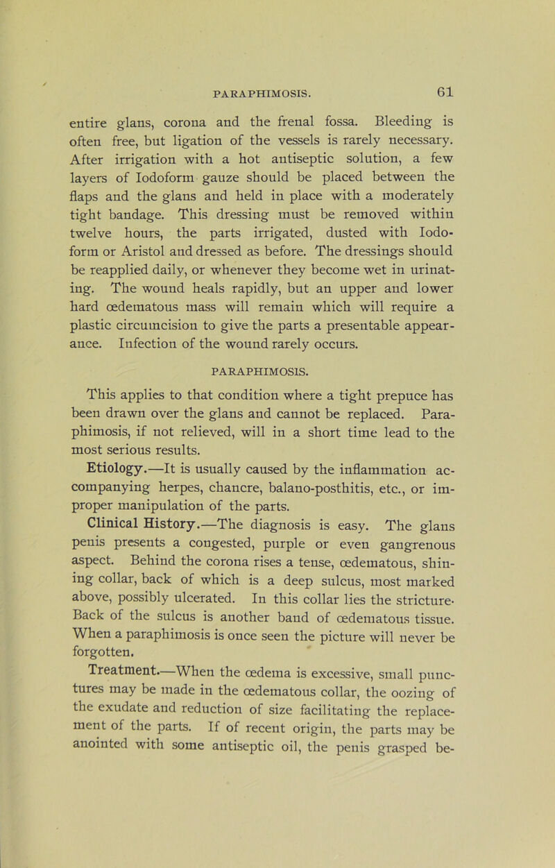 entire glans, corona and the frenal fossa. Bleeding is often free, but ligation of the vessels is rarely necessary. After irrigation with a hot antiseptic solution, a few layers of Iodoform gauze should be placed between the flaps and the glans and held in place with a moderately tight bandage. This dressing must be removed within twelve hours, the parts irrigated, dusted with Iodo- form or Aristol and dressed as before. The dressings should be reapplied daily, or whenever they become wet in urinat- ing. The wound heals rapidly, but an upper and lower hard oedematous mass will remain which will require a plastic circumcision to give the parts a presentable appear- ance. Infection of the wound rarely occurs. PARAPHIMOSIS. This applies to that condition where a tight prepuce has been drawn over the glans and cannot be replaced. Para- phimosis, if not relieved, will in a short time lead to the most serious results. Etiology.—It is usually caused by the inflammation ac- companying herpes, chancre, balano-posthitis, etc., or im- proper manipulation of the parts. Clinical History.—The diagnosis is easy. The glans penis presents a congested, purple or even gangrenous aspect. Behind the corona rises a tense, oedematous, shin- ing collar, back of which is a deep sulcus, most marked above, possibly ulcerated. In this collar lies the stricture- Back of the sulcus is another band of oedematous tissue. When a paraphimosis is once seen the picture will never be forgotten. Treatment.—When the oedema is excessive, small punc- tures may be made in the oedematous collar, the oozing of the exudate and reduction of size facilitating the replace- ment of the parts. If of recent origin, the parts may be anointed with some antiseptic oil, the penis grasped be-