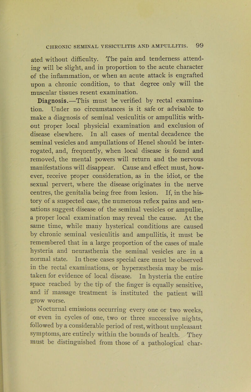 ated without difficulty. The pain and tenderness attend- ing will be slight, and in proportion to the acute character of the inflammation, or when an acute attack is engrafted upon a chronic condition, to that degree only will the muscular tissues resent examination. Diagnosis.—This must be verified by rectal examina- tion. Under no circumstances is it safe or advisable to make a diagnosis of seminal vesiculitis or ampullitis with- out proper local physicial examination and exclusion of disease elsewhere. In all cases of mental decadence the seminal vesicles and ampullations of Henel should be inter- rogated, and, frequently, when local disease is found and removed, the mental powers will return and the nervous manifestations will disappear. Cause and effect must, how- ever, receive proper consideration, as in the idiot, or the sexual pervert, where the disease originates in the nerve centres, the genitalia being free from lesion. If, in the his- tory of a suspected case, the numerous reflex pains and sen- sations suggest disease of the seminal vesicles or ampullse, a proper local examination may reveal the cause. At the same time, while many hysterical conditions are caused by chronic seminal vesiculitis and ampullitis, it must be remembered that in a large proportion of the cases of male hysteria and neurasthenia the seminal vesicles are in a normal state. In these cases special care must be observed in the rectal examinations, or hyperaesthesia may be mis- taken for evidence of local disease. In hysteria the entire space reached by the tip of the finger is equally sensitive, and if massage treatment is instituted the patient will grow worse. Nocturnal emissions occurring every one or two weeks, or even in cycles of one, two or three successive nights, followed by a considerable period of rest, without unpleasant symptoms, are entirely within the bounds of health. They must be distinguished from those of a pathological char-