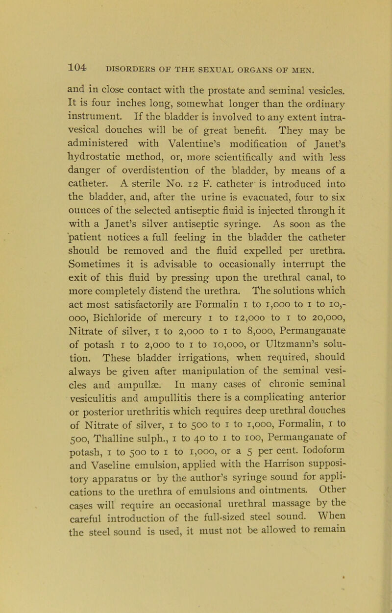 and in close contact with the prostate and seminal vesicles. It is four inches long, somewhat longer than the ordinary instrument. If the bladder is involved to any extent intra- vesical douches will be of great benefit. They may be administered with Valentine’s modification of Janet’s hydrostatic method, or, more scientifically and with less danger of overdistention of the bladder, by means of a catheter. A sterile No. 12 F. catheter is introduced into the bladder, and, after the urine is evacuated, four to six ounces of the selected antiseptic fluid is injected through it with a Janet’s silver antiseptic syringe. As soon as the patient notices a full feeling in the bladder the catheter should be removed and the fluid expelled per urethra. Sometimes it is advisable to occasionally interrupt the exit of this fluid by pressing upon the urethral canal, to more completely distend the urethra. The solutions which act most satisfactorily are Formalin i to 1,000 to i to 10,- 000, Bichloride of mercury i to 12,000 to i to 20,000, Nitrate of silver, i to 2,000 to i to 8,000, Permanganate of potash I to 2,000 to I to 10,000, or Ultzmann’s solu- tion. These bladder irrigations, when required, should always be given after manipulation of the seminal vesi- cles and ampullae. In many cases of chronic seminal vesiculitis and ampullitis there is a complicating anterior or posterior urethritis which requires deep urethral douches of Nitrate of silver, i to 500 to i to 1,000, Formalin, i to 500, Thalline sulph., i to 40 to 1 to 100, Permanganate of potash, I to 500 to I to 1,000, or a 5 per cent. Iodoform and Vaseline emulsion, applied with the Harrison supposi- tory apparatus or by the author’s syringe sound for appli- cations to the urethra of emulsions and ointments. Other cases will require an occasional urethral massage by the careful introduction of the full-sized steel sound. When the steel sound is used, it must not be allowed to remain