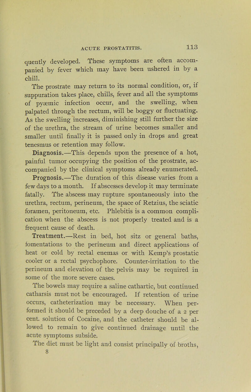 quently developed. These symptoms are often accom- panied by fever which may have been ushered in by a chill. The prostrate may return to its normal condition, or, if suppuration takes place, chills, fever and all the symptoms of pyaemic infection occur, and the swelling, when palpated through the rectum, will be boggy or fluctuating. As the swelling increases, diminishing still further the size of the urethra, the stream of urine becomes smaller and smaller until finally it is passed only in drops and great tenesmus or retention may follow. Diagnosis.—This depends upon the presence of a hot, painful tumor occupying the position of the prostrate, ac- companied by the clinical symptoms already enumerated. Prognosis.—The duration of this disease varies from a few days to a month. If abscesses develop it may terminate fatally. The abscess may rupture spontaneously into the urethra, rectum, perineum, the space of Retzius, the sciatic foramen, peritoneum, etc. Phlebitis is a common compli- cation when the abscess is not properly treated and is a frequent cause of death. Treatment.—Rest in bed, hot sitz or general baths, fomentations to the perineum and direct applications of heat or cold by rectal enemas or with Kemp’s prostatic cooler or a rectal psychophore. Counter-irritation to the perineum and elevation of the pelvis may be required in some of the more severe cases. The bowels may require a saline cathartic, but continued catharsis must not be encouraged. If retention of urine occurs, catheterization may be necessary. When per- formed it should be preceded by a deep douche of a 2 per cent, solution of Cocaine, and the catheter should be al- lowed to remain to give continued drainage until the acute symptoms subside. The diet must be light and consist principally of broths, 8