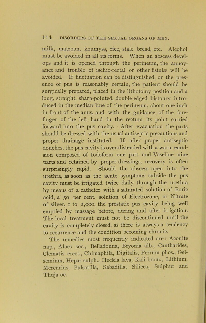 milk, raatzoon, koumyss, rice, stale bread, etc. Alcohol must be avoided in all its forms. When an abscess devel- ops and it is opened through the perineum, the annoy- ance and trouble of ischio-rectal or other fistulse will be avoided. If fluctuation can be distinguished, or the pres- ence of pus is reasonably certain, the patient should be surgically prepared, placed in the lithotomy position and a long, straight, sharp-pointed, double-edged bistoury intro- duced in the median line of the perineum, about one inch in front of the anus, and with the guidance of the fore- finger of the left hand in the rectum its point carried forward into the pus cavity. After evacuation the parts should be dressed with the usual antiseptic precautions and proper drainage instituted. If, after proper antiseptic douches, the pus cavity is over-distended with a warm emul- sion composed of Iodoform one part and Vaseline nine parts and retained by proper dressings, recovery is often surprisingly rapid. Should the abscess open into the urethra, as soon as the acute symptoms subside the pus cavity must be irrigated twice daily through the urethra by means of a catheter with a saturated solution of Boric acid, a 50 per cent, solution of Electrozone, or Nitrate of silver, i to 2,000, the prostatic pus cavity being well emptied by massage before, during and after irrigation. The local treatment must not be discontinued until the cavity is completely closed, as there is always a tendency to recurrence and the condition becoming chronic. The remedies most frequently indicated are: Aconite nap.. Aloes soc.. Belladonna, Bryonia alb., Cantharides, Clematis erect., Chiinaphila, Digitalis, Ferrum phos., Gel- semium, Hepar sulph., Heckla lava, Kali brom., Eithium, Mercurius, Pulsatilla, Sabadilla, Silicea, Sulphur and Thuja oc.