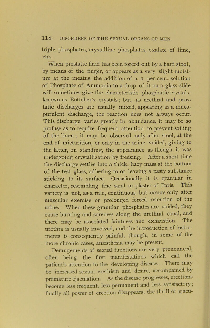 triple phosphates, crystalline phosphates, oxalate of lime, etc. When prostatic fluid has been forced out by a hard stool, by means of the finger, or appears as a very slight moist- ure at the meatus, the addition of a i per cent, solution of Phosphate of Ammonia to a drop of it on a glass slide will sometimes give the characteristic phosphatic crystals, known as Bdttcher’s crystals; but, as urethral and pros- tatic discharges are usually mixed, appearing as a muco- purulent discharge, the reaction does not always occur. This discharge varies greatly in abundance, it may be so profuse as to require frequent attention to prevent soiling of the linen; it may be observed only after stool, at the end of micturition, or only in the urine voided, giving to the latter, on standing, the appearance as though it was undergoing crystallization by freezing. After a short time the discharge settles into a thick, hazy mass at the bottom of the test glass, adhering to or leaving a pasty substance sticking to its surface. Occasionally it is granular in character, resembling fine sand or plaster of Paris. This variety is not, as a rule, continuous, but occurs only after muscular exercise or prolonged forced retention of the urine. When these granular phosphates are voided, they cause burning and soreness along the urethral canal, and there may be associated faintness and exhaustion. The urethra is usually involved, and the introduction of instru- ments is consequently painful, though, in some of the more chronic cases, anaesthesia may be present. Derangements of sexual functions are very pronounced, often being the first manifestations which call the patient’s attention to the developing disease. There may be increased sexual erethism and desire, accompanied by premature ejaculation. As the disease progresses, erections become less frequent, less permanent and less satisfactory, finally all power of erection disappears, the thrill of ejacu-