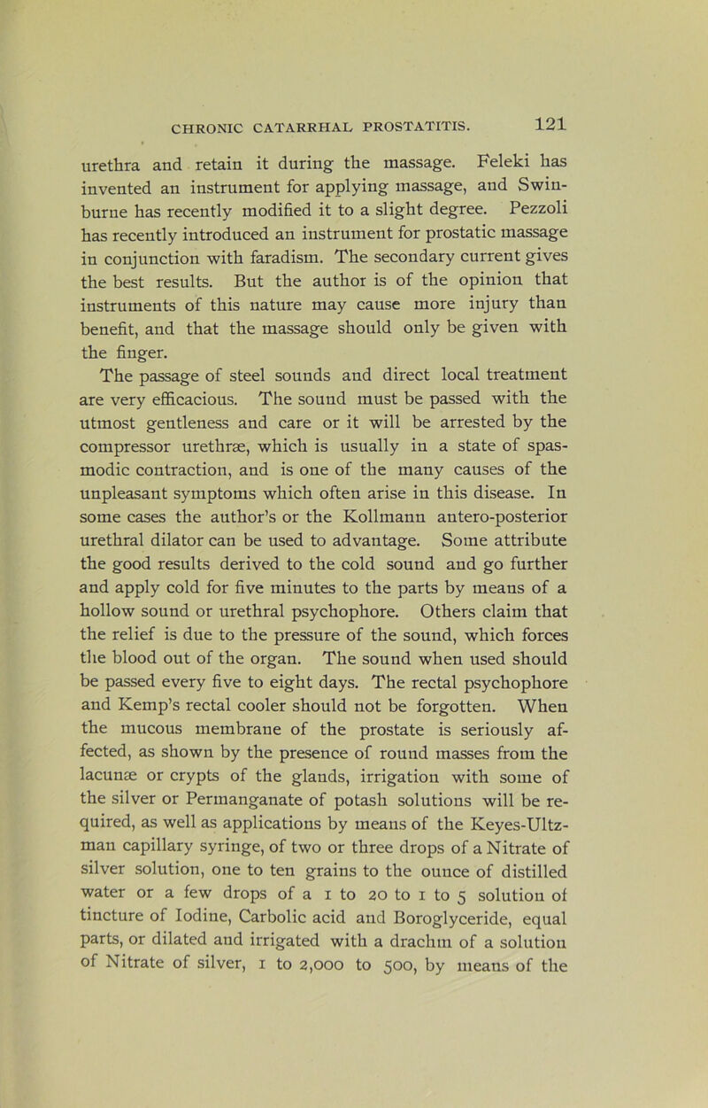 urethra and retain it during the massage. Feleki has invented an instrument for applying massage, and Swin- burne has recently modified it to a slight degree. Pezzoli has recently introduced an instrument for prostatic massage in conjunction with faradism. The secondary current gives the best results. But the author is of the opinion that instruments of this nature may cause more injury than benefit, and that the massage should only be given with the finger. The passage of steel sounds and direct local treatment are very efficacious. The sound must be passed with the utmost gentleness and care or it will be arrested by the compressor urethrae, which is usually in a state of spas- modic contraction, and is one of the many causes of the unpleasant symptoms which often arise in this disease. In some cases the author’s or the Kollmann antero-posterior urethral dilator can be used to advantage. Some attribute the good results derived to the cold sound and go further and apply cold for five minutes to the parts by means of a hollow sound or urethral psychophore. Others claim that the relief is due to the pressure of the sound, which forces the blood out of the organ. The sound when used should be passed every five to eight days. The rectal psychophore and Kemp’s rectal cooler should not be forgotten. When the mucous membrane of the prostate is seriously af- fected, as shown by the presence of round masses from the lacunae or crypts of the glands, irrigation with some of the silver or Permanganate of potash solutions will be re- quired, as well as applications by means of the Keyes-Ultz- man capillary syringe, of two or three drops of a Nitrate of silver solution, one to ten grains to the ounce of distilled water or a few drops of a i to 20 to i to 5 solution of tincture of Iodine, Carbolic acid and Boroglyceride, equal parts, or dilated and irrigated with a drachm of a solution of Nitrate of silver, i to 2,000 to 500, by means of the