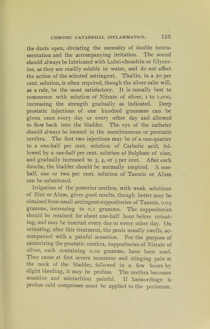 the ducts open, obviating the necessity of double instru- mentation and the accompanying irritation. The sound should always be lubricated with Lubri-chondrin or Glycer- ine, as they are readily soluble in water, and do not affect the action of the selected astringent. Thallin, in a 20 per cent, solution, is often required, though the silver salts will, as a rule, be the most satisfactory. It is [usually best to commence with solution of Nitrate of silver, i to 1,000, increasing the strength gradually as indicated. Deep prostatic injections of one hundred grammes can be given once every day or every other day and allowed to flow back into the bladder. The eye of the catheter should always be located in the membraneous or prostatic urethra. The first two injections may be of a one-quarter to a one-half per cent, solution of Carbolic acid, fol- lowed by a one-half per cent, solution of Sulphate of zinc, and gradually increased to 3, 4, or 5 per cent. After each douche, the bladder should be normally emptied. A one- half, one or two per cent, solution of Tannin or Alum can be substituted. Irrigation of the posterior urethra, with weak solutions of Zinc or Alum, gives good results, though better may be obtained from small astringent suppositories of Tannin, 0.05 gramme, increasing to o.i gramme. The suppositories should be retained for about one-half hour before urinat- ing, and may be inserted every day or every other day. On urinating, after this treatment, the penis usually swells, ac- companied with a painful sensation. For the purpose of cauterizing the prostatic urethra, suppositories of Nitrate of silver, each containing 0.02 gramme, have been used. They cause at first severe tenesmus and stinging pain at the neck of the bladder, followed in a few hours by slight bleeding, it may be profuse. The urethra becomes sensitive and micturition painful. If hsemorrhage is profuse cold compresses must be applied to the perineum.