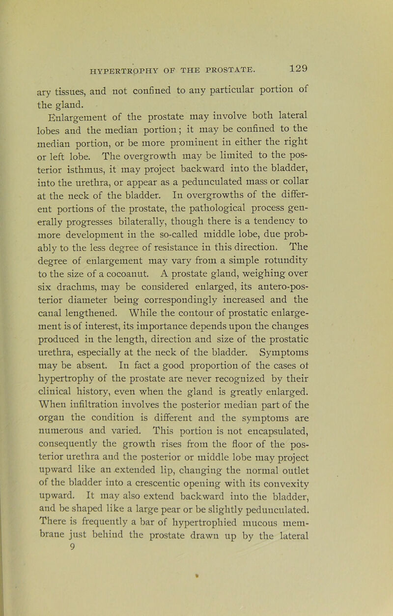 ary tissues, and not confined to any particular portion of the gland. Enlargement of the prostate may involve both lateral lobes and the median portion; it may be confined to the median portion, or be more prominent in either the right or left lobe. The overgrowth may be limited to the pos- terior isthmus, it may project backward into the bladder, into the urethra, or appear as a pedunculated mass or collar at the neck of the bladder. In overgrowths of the differ- ent portions of the prostate, the pathological process gen- erally progresses bilaterally, though there is a tendency to more development in the so-called middle lobe, due prob- ably to the less degree of resistance in this direction. The degree of enlargement may vary from a simple rotundity to the size of a cocoanut. A prostate gland, weighing over six drachms, may be considered enlarged, its antero-pos- terior diameter being correspondingly increased and the canal lengthened. While the contour of prostatic enlarge- ment is of interest, its importance depends upon the changes produced in the length, direction and size of the prostatic urethra, especially at the neck of the bladder. Symptoms may be absent. In fact a good proportion of the cases ot hypertrophy of the prostate are never recognized by their clinical history, even when the gland is greatly enlarged. When infiltration involves the posterior median part of the organ the condition is dififerent and the symptoms are numerous and varied. This portion is not encapsulated, consequently the growth rises from the floor of the pos- terior urethra and the posterior or middle lobe may project upward like an extended lip, changing the normal outlet of the bladder into a crescentic opening with its convexity upward. It may also extend backward into the bladder, and be shaped like a large pear or be slightly pedunculated. There is frequently a bar of hypertrophied mucous mem- brane just behind the prostate drawn up by the lateral 9