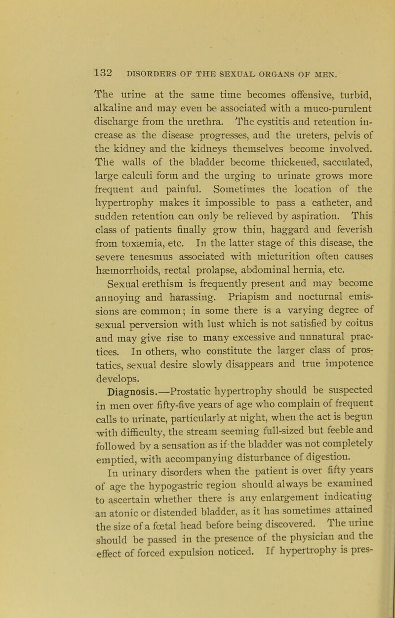 The urine at the same time becomes offensive, turbid, alkaline and may even be associated with a muco-purulent discharge from the urethra. The cystitis and retention in- crease as the disease progresses, and the ureters, pelvis of the kidney and the kidneys themselves become involved. The walls of the bladder become thickened, sacculated, large calculi form and the urging to urinate grows more frequent and painful. Sometimes the location of the hypertrophy makes it impossible to pass a catheter, and sudden retention can only be relieved by aspiration. This class of patients finally grow thin, haggard and feverish from toxaemia, etc. In the latter stage of this disease, the severe tenesmus associated with micturition often causes haemorrhoids, rectal prolapse, abdominal hernia, etc. Sexual erethism is frequently present and may become annoying and harassing. Priapism and nocturnal emis- sions are common; in some there is a varying degree of sexual perversion with lust which is not satisfied by coitus and may give rise to many excessive and unnatural prac- tices. In others, who constitute the larger class of pros- tatics, sexual desire slowly disappears and true impotence develops. Diagnosis.—Prostatic hypertrophy should be suspected in men over fifty-five years of age who complain of frequent calls to urinate, particularly at night, when the act is begun with difficulty, the stream seeming full-sized but feeble and followed by a sensation as if-the bladder was not completely emptied, with accompanying disturbance of digestion. In urinary disorders when the patient is over fifty years of age the hypogastric region should always be examined to ascertain whether there is any enlargement indicating an atonic or distended bladder, as it has sometimes attained the size of a foetal head before being discovered. The urine should be pa.ssed in the presence of the physician and the effect of forced expulsion noticed. If hypertrophy is pres-