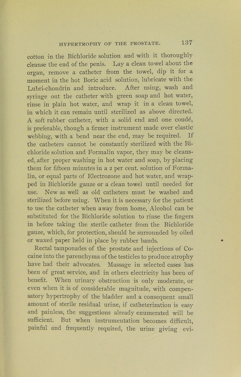 cotton in the Bichloride solution and with it thoroughly cleanse the end of the penis. Bay a clean towel about the organ, remove a catheter from the towel, dip it for a moment in the hot Boric acid solution, lubricate with the lyubri-chondrin and introduce. After using, wash and syringe out the catheter with green soap and hot water, rinse in plain hot water, and wrap it in a clean towel, in which it can remain until sterilized as above directed. A soft rubber catheter, with a solid end and one coudd, is preferable, though a firmer instrument made over elastic webbing, with a bend near the end, may be required. If the catheters cannot be constantly sterilized with the Bi- chloride solution and Formalin vapor, they may be cleans- ed, after proper washing in hot water and soap, by placing them for fifteen minutes in a 2 per cent, solution of Forma- lin, or equal parts of Electrozone and hot water, and wrap- ped in Bichloride gauze or a clean towel until needed for use. New as well as old catheters must be washed and sterilized before using. When it is necessary for the patient to use the catheter when away from home. Alcohol can be substituted for the Bichloride solution to rinse the fingers in before taking the sterile catheter from the Bichloride gauze, which, for protection, should be surrounded by oiled or waxed paper held in place by rubber bands. Rectal tamponades of the prostate and injections of Co- caine into the parenchyma of the testicles to produce atrophy have had their advocates. Massage in selected cases has been of great service, and in others electricity has been of benefit. When urinary obstruction is only moderate, or even when it is of considerable magnitude, with compen- satory hypertrophy of the bladder and a consequent small amount of sterile residual urine, if catheterization is easy and painless, the suggestions already enumerated will be sufficient. But when instrumentation becomes difficult, painful and frequently required, the urine giving evi-