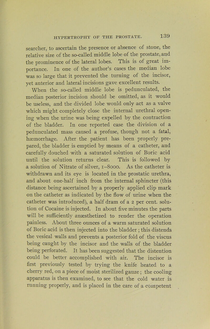 searcher, to ascertain the presence or absence of stone, the relative size of the so-called middle lobe of the prostate, and the prominence of the lateral lobes. This is of great im- portance. In one of the author’s cases the median lobe was so large that it prevented the turning of the incisor, yet anterior and lateral incisions gave excellent results. When the so-called middle lobe is pedunculated, the median posterior incision should be omitted, as it would be useless, and the divided lobe would only act as a valve which might completely close the internal urethral open- ing when the urine was being expelled by the contraction of the bladder. In one reported case the division of a pedunculated mass caused a profuse, though not a fatal, haemorrhage. After the patient has been properly pre- pared, the bladder is emptied by means of a catheter, and carefully douched with a saturated solution of Boric acid until the solution returns clear. This is followed by a solution of Nitrate of silver, 1-8000. As the catheter is withdrawn and its eye is located in the prostatic urethra, and about one-half inch from the internal sphincter (this distance being ascertained by a properly applied clip mark on the catheter as indicated by the flow of urine when the catheter was introduced), a half dram of a 2 per cent, solu- tion of Cocaine is injected. In about five minutes the parts will be sufficiently anaesthetized to render the operation painless. About three ounces of a warm saturated solution of Boric acid is then injected into the bladder ; this distends the vesical walls and prevents a posterior fold of the viscus being caught by the incisor and the walls of the bladder being perforated. It has been suggested that the distention could be better accomplished with air. The incisor is first previously tested by trying the knife heated to a cherry red, on a piece of moist sterilized gauze; the cooling apparatus is then examined, to see that the cold water is running properly, and is placed in the care of a competent