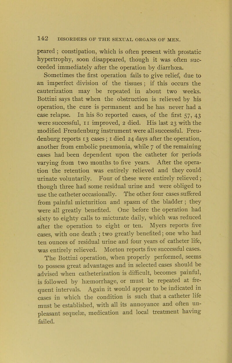 pcared ; constipation, which is often present with prostatic hypertrophy, soon disappeared, though it was often suc- ceeded immediately after the operation by diarrhoea. Sometimes the first operation fails to give relief, due to an imperfect division of the tissues ; if this occurs the cauterization may be repeated in about two weeks. Bottini says that when the obstruction is relieved by his operation, the cure is permanent and he has never had a case relapse. In his 8o reported cases, of the first 57, 43 were successful, 11 improved, 2 died. His last 23 with the modified Freudenburg instrument were all successful, Freu- denburg reports 13 cases ; i died 24 days after the operation, another from embolic pneumonia, while 7 of the remaining cases had been dependent upon the catheter for periods varying from two months to five years. After the opera- tion the retention was entirely relieved and they could urinate voluntarily. Four of these were entirely relieved; though three had some residual urine and were obliged to use the catheter occasionally. The other four cases suffered from painful micturition and spasm of the bladder ; they were all greatly benefited. One before the operation had sixty to eighty calls to micturate daily, which was reduced after the operation to eight or ten. Myers reports five cases, with one death ; two greatly benefited; one who had ten ounces of residual urine and four years of catheter life, was entirely relieved. Morton reports five successful cases. The Bottini operation, when properly performed, seems to possess great advantages and in selected cases should be advised when catheterization is difficult, becomes painful, is followed by haemorrhage, or must be repeated at fre- quent intervals. Again it would appear to be indicated in cases in which the condition is such that a catheter life must be established, with all its annoyance and often un- pleasant sequelae, medication and local treatment having failed.