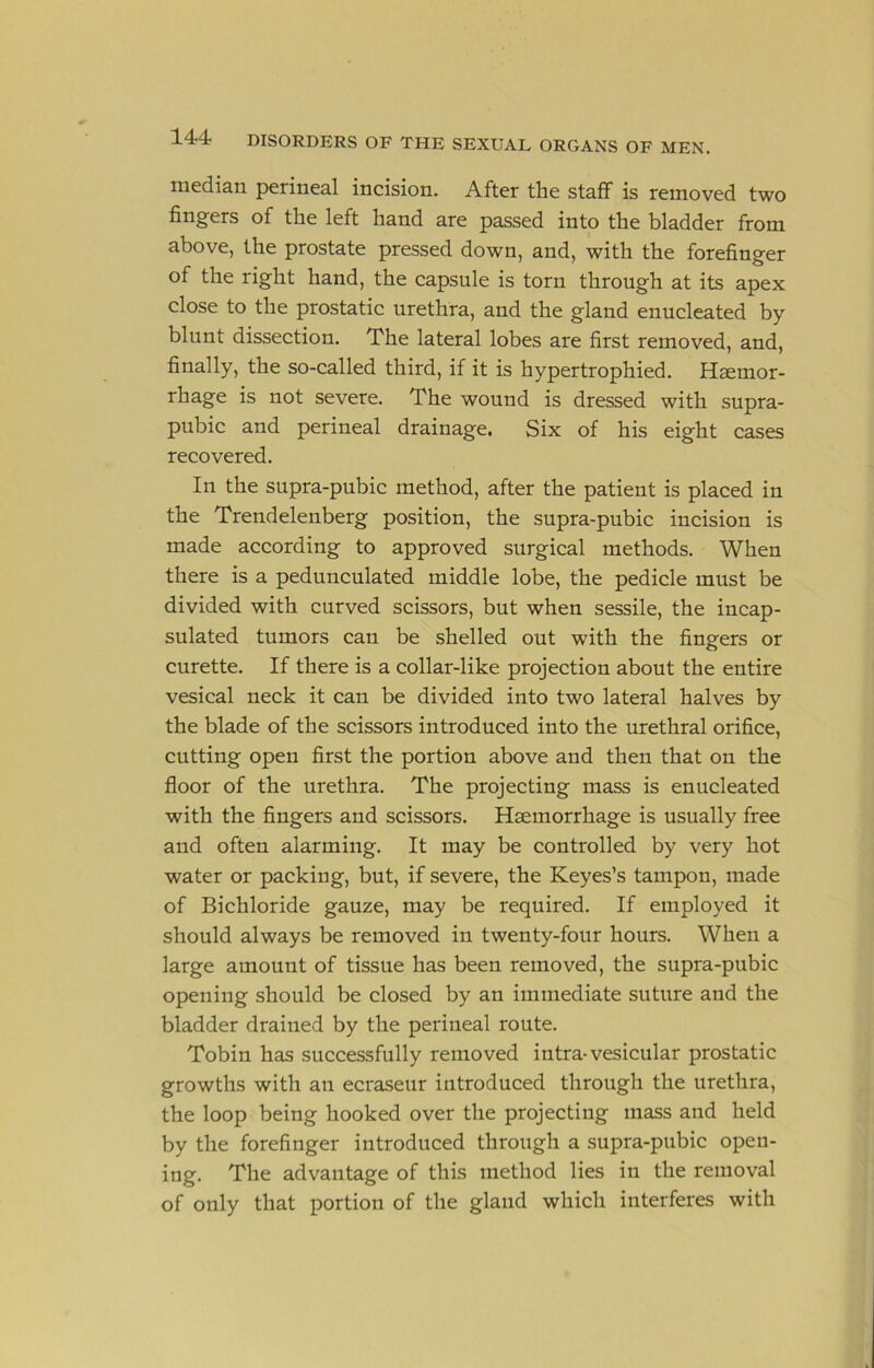 median perineal incision. After the staff is removed two fingers of the left hand are passed into the bladder from above, the prostate pressed down, and, with the forefinger of the right hand, the capsule is torn through at its apex close to the prostatic urethra, and the gland enucleated by blunt dissection. The lateral lobes are first removed, and, finally, the so-called third, if it is hypertrophied. Hemor- rhage is not severe. The wound is dressed with supra- pubic and perineal drainage. Six of his eight cases recovered. In the supra-pubic method, after the patient is placed in the Trendelenberg position, the supra-pubic incision is made according to approved surgical methods. When there is a pedunculated middle lobe, the pedicle must be divided with curved scissors, but when sessile, the incap- sulated tumors can be shelled out with the fingers or curette. If there is a collar-like projection about the entire vesical neck it can be divided into two lateral halves by the blade of the scissors introduced into the urethral orifice, cutting open first the portion above and then that on the floor of the urethra. The projecting mass is enucleated with the fingers and scissors. Haemorrhage is usually free and often alarming. It may be controlled by very hot water or packing, but, if severe, the Keyes’s tampon, made of Bichloride gauze, may be required. If employed it should always be removed in twenty-four hours. When a large amount of tissue has been removed, the supra-pubic opening should be closed by an immediate suture and the bladder drained by the perineal route. Tobin has successfully removed intra-vesicular prostatic growths with an ecraseur introduced through the urethra, the loop being hooked over the projecting mass and held by the forefinger introduced through a supra-pubic open- ing. The advantage of this method lies in the removal of only that portion of the gland which interferes with