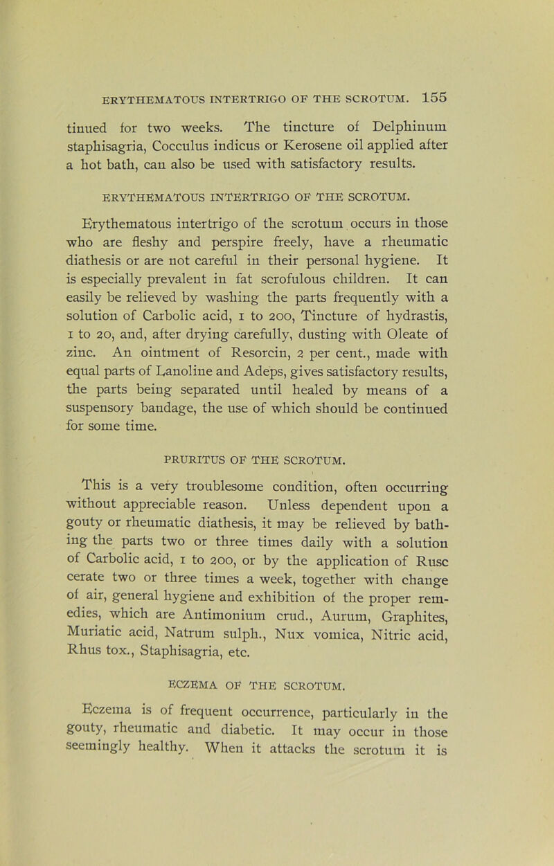 tinned for two weeks. The tincture of Delphinum staphisagria, Cocculus indicus or Kerosene oil applied after a hot bath, can also be used with satisfactory results. ERYTHEMATOUS INTERTRIGO OF THE SCROTUM. Erythematous intertrigo of the scrotum occurs in those who are fleshy and perspire freely, have a rheumatic diathesis or are not careful in their personal hygiene. It is especially prevalent in fat scrofulous children. It can easily be relieved by washing the parts frequently with a solution of Carbolic acid, i to 200, Tincture of hydrastis, I to 20, and, after drying carefully, dusting with Oleate of zinc. An ointment of Resorcin, 2 per cent., made with equal parts of Eanoline and Adeps, gives satisfactory results, the parts being separated until healed by means of a suspensory bandage, the use of which should be continued for some time. PRURITUS OF THE SCROTUM. This is a very troublesome condition, often occurring without appreciable reason. Unless dependent upon a gouty or rheumatic diathesis, it may be relieved by bath- ing the parts two or three times daily with a solution of Carbolic acid, i to 200, or by the application of Ruse cerate two or three times a week, together with change of air, general hygiene and exhibition of the proper rem- edies, which are Antimonium crud., Aurum, Graphites, Muriatic acid, Natrum sulph., Nux vomica. Nitric acid, Rhus tox., Staphisagria, etc. ECZEMA OF THE SCROTUM. Eczema is of frequent occurrence, particularly in the gouty, rheumatic and diabetic. It may occur in those seemingly healthy. When it attacks the scrotum it is