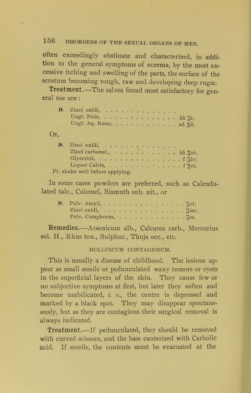 often exceedingly obstinate and characterized, in addi- tion to the general symptoms of eczema, by the most ex- cessive itching and swelling of the parts, the surface of the scrotum becoming rough, raw and developing deep rugae. Treatment.—The salves found most satisfactory for gen- eral use are: Zinci oxidi, Ungt. Picis aa 3i; Ungt. Aq. Rosae ad gii. Or, R;. Zinci oxidi, Zinci carbonat., aa 3vi; Glycerini, f 3iv; Liquor Calcis • f gvi. Ft. shake well before applying. In some cases powders are preferred, such as Calendu- lated talc.. Calomel, Bismuth sub. nit., or Pulv. Amyli 3vi; Zinci oxidi, 3*ss; Pulv. Camphorus, ^ss. Remedies.—Arsenicum alb., Calcarea carb., Mercurius sol. H., Rhus tox.. Sulphur., Thuja occ., etc. MOLLUSCUM CONTAGIOSUM. This is usually a disease of childhood. The lesions ap- pear as small sessile or pedunculated waxy tumors or cysts in the superficial layers of the skin. They cause few or no subjective symptoms at first, but later they soften and become umbilicated, i. e.^ the centre is depressed and marked by a black spot. They may disappear spontane- ously, but as they are contagious their surgical removal is always indicated. Treatment.—If pedunculated, they should be removed with curved scissors, and the base cauterized with Carbolic acid. If sessile, the contents must be evacuated at the