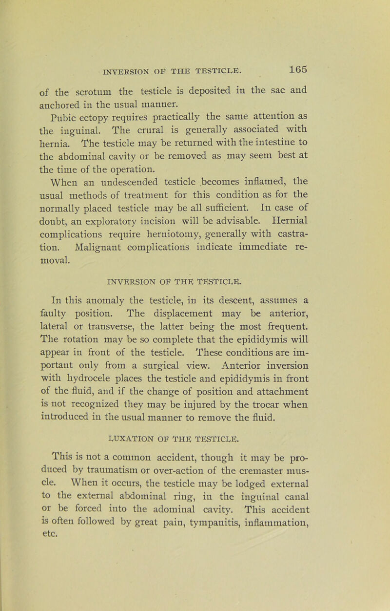 of the scrotum the testicle is deposited in the sac and anchored in the usual manner. Pubic ectopy requires practically the same attention as the inguinal. The crural is generally associated with hernia. The testicle may be returned with the intestine to the abdominal cavity or be removed as may seem best at the time of the operation. When an undescended testicle becomes inflamed, the usual methods of treatment for this condition as for the normally placed testicle may be all suflflcient. In case of doubt, an exploratory incision will be advisable. Hernial complications require herniotomy, generally with castra- tion. Malignant complications indicate immediate re- moval. INVERSION OF THE TESTICLE. In this anomaly the testicle, in its descent, assumes a faulty position. The displacement may be anterior, lateral or transverse, the latter being the most frequent. The rotation may be so complete that the epididymis will appear in front of the testicle. These conditions are im- portant only from a surgical view. Anterior inversion with hydrocele places the testicle and epididymis in front of the fluid, and if the change of position and attachment is not recognized they may be injured by the trocar when introduced in the usual manner to remove the fluid. LUXATION OF THE TESTICLE. This is not a common accident, though it may be pro- duced by traumatism or over-action of the cremaster mus- cle. When it occurs, the testicle may be lodged external to the external abdominal ring, in the inguinal canal or be forced into the adominal cavity. This accident is often followed by great pain, tympanitis, inflammation, etc.