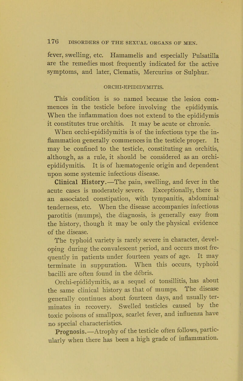 fever, swelling, etc. Hamamelis and especially Pulsatilla are the remedies most frequently indicated for the active symptoms, and later. Clematis, Mercurius or Sulphur. ORCHI-EPIDIDYMITIS. This condition is so named because the lesion com- mences in the testicle before involving the epididymis. When the inflammation does not extend to the epididymis it constitutes true orchitis. It may be acute or chronic. When orchi-epididymitis is of the infectious type the in- flammation generally commences in the testicle proper. It may be confined to the testicle, constituting an orchitis, although, as a rule, it should be considered as an orchi- epididymitis. It is of hsematogenic origin and dependent upon some systemic infectious disease. Clinical History.—The pain, swelling, and fever in the acute cases is moderately severe. Exceptionally, there is an associated constipation, with tympanitis, abdominal' tenderness, etc. When the disease accompanies infectious parotitis (mumps), the diagnosis, is generally easy from the history, though it may be only the physical evidence of the disease. The typhoid variety is rarely severe in character, devel- oping during the convalescent period, and occurs most fre- quently in patients under fourteen years of age. It may terminate in suppuration. When this occurs, typhoid bacilli are often found in the ddbris. Orchi-epididymitis, as a sequel ot tonsillitis, has about the same clinical history as that of mumps. The disease generally continues about fourteen days, and usually ter- minates in recovery. Swelled testicles caused by the toxic poisons of smallpox, scarlet fever, and influenza have no special characteristics. Prognosis.—Atrophy of the testicle often follows, partic- ularly when there has been a high grade of inflammation.