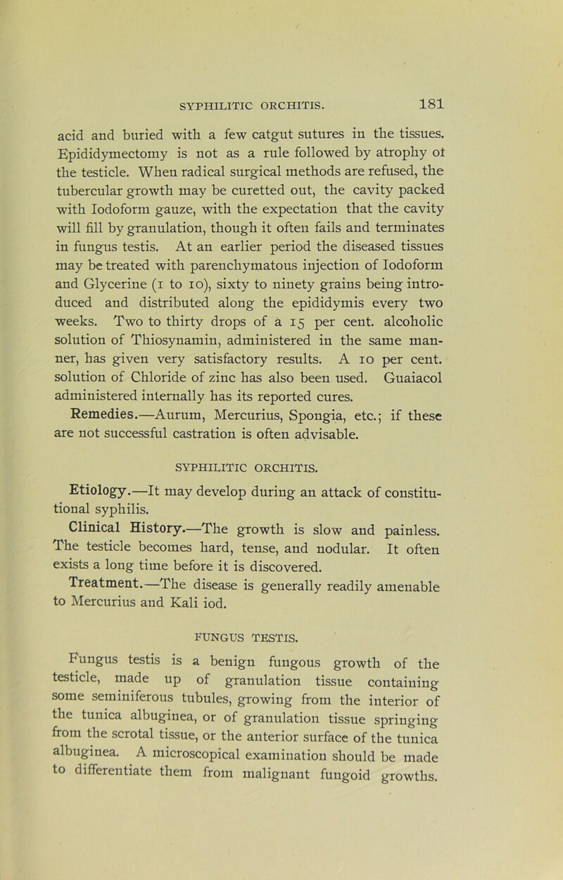 acid and buried with a few catgut sutures in the tissues. Epididymectomy is not as a rule followed by atrophy ot the testicle. When radical surgical methods are refused, the tubercular growth may be curetted out, the cavity packed with Iodoform gauze, with the expectation that the cavity will fill by granulation, though it often fails and terminates in fungus testis. At an earlier period the diseased tissues may be treated with parenchymatous injection of Iodoform and Glycerine (i to lo), sixty to ninety grains being intro- duced and distributed along the epididymis every two weeks. Two to thirty drops of a 15 per cent, alcoholic solution of Thiosynamin, administered in the same man- ner, has given very satisfactory results. A 10 per cent, solution of Chloride of zinc has also been used. Guaiacol administered internally has its reported cures. Remedies.—Aurum, Mercurius, Spongia, etc.; if these are not successful castration is often advisable. SYPHILITIC ORCHITIS. Etiology.—It may develop during an attack of constitu- tional syphilis. Clinical History.—The growth is slow and painless. The testicle becomes hard, tense, and nodular. It often exists a long time before it is discovered. Treatment.—The disease is generally readily amenable to Mercurius and Kali iod. FUNGUS TESTIS. Fungus testis is a benign fungous growth of the testicle, made up of granulation tissue containing some seminiferous tubules, growing from the interior of the tunica albuginea, or of granulation tissue springing from the scrotal tissue, or the anterior surface of the tunica albuginea. A microscopical examination should be made to differentiate them from malignant fungoid growths.