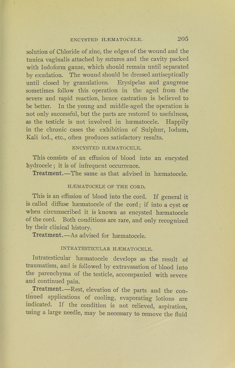 solution of Chloride of zinc, the edges of the wound and the tunica vaginalis attached by sutures and the cavity packed with Iodoform gauze, which should remain until separated by exudation. The wound should be dressed antiseptically until closed by granulations. Erysipelas and gangrene sometimes follow this operation in the aged from the severe and rapid reaction, hence castration is believed to be better. In the young and middle-aged the operation is not only successful, but the parts are restored to usefulness, as the testicle is not involved in hsematocele. Happily in the chronic cases the exhibition of Sulphur, lodum. Kali iod., etc., often produces satisfactory results. ENCYSTED hematocele. This consists of an effusion of blood into an encysted hydrocele ; it is of infrequent occurrence. Treatment.—The same as that advised in hsematocele. HEMATOCELE OF THE CORD. This is an effusion of blood into the cord. If general it is called diffuse hsematocele of the cord; if into a cyst or when circumscribed it is known as encysted hsematocele of the cord. Both conditions are rare, and only recognized by their clinical history. Treatment.—As advised for hsematocele. INTRATESTICULAR HEMATOCELE. Intratesticular hsematocele develops as the result of traumatism, and is followed by extravasation of blood into the parenchyma of the testicle, accompanied with severe and continued pain. Treatment.—Rest, elevation of the parts and the con- tinued applications of cooling, evaporating lotions are indicated. If the condition is not relieved, aspiration, using a large needle, may be necessary to remove the fluid